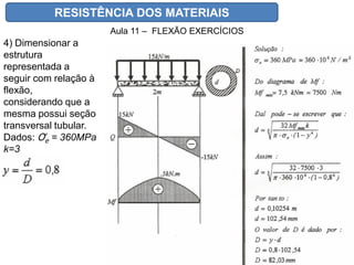 RESISTÊNCIA DOS MATERIAIS
Aula 11 – FLEXÃO EXERCÍCIOS
4) Dimensionar a
estrutura
representada a
seguir com relação à
flexão,
considerando que a
mesma possui seção
transversal tubular.
Dados: Ơe = 360MPa
k=3
 