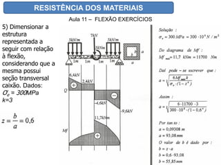 RESISTÊNCIA DOS MATERIAIS
Aula 11 – FLEXÃO EXERCÍCIOS
5) Dimensionar a
estrutura
representada a
seguir com relação
à flexão,
considerando que a
mesma possui
seção transversal
caixão. Dados:
Ơe = 300MPa
k=3
 