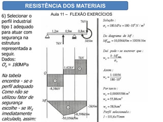 RESISTÊNCIA DOS MATERIAIS
Aula 11 – FLEXÃO EXERCÍCIOS6) Selecionar o
perfil industrial
tipo I adequado
para atuar com
segurança na
estrutura
representada a
seguir.
Dados:
Ơe = 180MPa
Na tabela
encontra - se o
perfil adequado
Como não se
utilizou fator de
segurança
escolhe - se WX
imediatamente
calculado, assim:
 