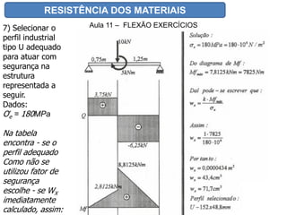 RESISTÊNCIA DOS MATERIAIS
Aula 11 – FLEXÃO EXERCÍCIOS7) Selecionar o
perfil industrial
tipo U adequado
para atuar com
segurança na
estrutura
representada a
seguir.
Dados:
Ơe = 180MPa
Na tabela
encontra - se o
perfil adequado
Como não se
utilizou fator de
segurança
escolhe - se WX
imediatamente
calculado, assim:
 