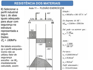 RESISTÊNCIA DOS MATERIAIS
Aula 11 – FLEXÃO EXERCÍCIOS8) Selecionar o
perfil industrial
tipo L de abas
iguais adequado
para atuar com
segurança na
estrutura
representada a
seguir.
Dados:
Ơe = 180MPa
Na tabela encontra -
se o perfil adequado
Como não se
utilizou fator de
segurança
escolhe - se WX
imediatamente
calculado, assim:
 