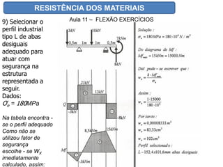 RESISTÊNCIA DOS MATERIAIS
Aula 11 – FLEXÃO EXERCÍCIOS9) Selecionar o
perfil industrial
tipo L de abas
desiguais
adequado para
atuar com
segurança na
estrutura
representada a
seguir.
Dados:
Ơe = 180MPa
Na tabela encontra -
se o perfil adequado
Como não se
utilizou fator de
segurança
escolhe - se WX
imediatamente
calculado, assim:
 