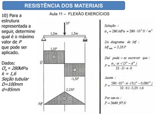 RESISTÊNCIA DOS MATERIAIS
Aula 11 – FLEXÃO EXERCÍCIOS10) Para a
estrutura
representada a
seguir, determine
qual é o máximo
valor de P
que pode ser
aplicado.
Dados:
Ơe = 280MPa
k = 1,6
Seção tubular
D=100mm
d=85mm
 
