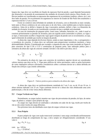 2117 - Estruturas de Concreto I – Flexão Normal Simples - Vigas
UNESP(Bauru/SP) – Prof. Dr. Paulo Sérgio dos Santos Bastos
7
largura das vigas deve ser escolhida em função da espessura final da parede, a qual depende basicamente
das dimensões e da posição de assentamento das unidades de alvenaria (tijolo maciço, bloco furado, etc.).
Devem também ser consideradas as espessuras das argamassas de revestimento (emboço, reboco, etc.), nos
dois lados da parede. Os revestimentos de argamassa no interior do Estado de São Paulo têm usualmente a
espessura total de 1,5 cm a 2,0 cm.
Existe no comércio uma infinidade de unidades de alvenaria, com as dimensões as mais variadas,
tanto para os blocos cerâmicos de seis como para os de oito furos, como também para os tijolos maciços
cerâmicos. Antes de se definir a largura da viga é necessário, portanto, definir o tipo e as dimensões da
unidade de alvenaria, levando-se em consideração a posição em que a unidade será assentada.
No caso de construções de pequeno porte, como casas, sobrados, barracões, etc., onde é usual se
construir primeiramente as paredes de alvenaria, para em seguida serem construídos os pilares, as vigas e
as lajes, é interessante escolher a largura das vigas igual à largura da parede sem os revestimentos, ou seja,
igual à dimensão da unidade que resulta na largura da parede.
A altura das vigas depende de diversos fatores, sendo os mais importantes o vão, o carregamento e
a resistência do concreto. A altura deve ser suficiente para proporcionar resistência mecânica e baixa
deformabilidade (flecha). Considerando por exemplo o esquema de uma viga como mostrado na Figura 8,
para concretos do tipo C-20 e C-25 e construções de pequeno porte, uma indicação prática para a
estimativa da altura das vigas de concreto armado é dividir o vão efetivo por doze, isto é:
12
he
12
h 2,ef
2
1,ef
1

 Eq. 3
Na estimativa da altura de vigas com concretos de resistência superior devem ser considerados
valores maiores que doze na Eq. 3. Vigas para edifícios de vários pavimentos, onde as ações horizontais
do vento impliquem esforços solicitantes consideráveis sobre a estrutura devem ter a altura definida em
função dos esforços a que estarão submetidas.
h1 h 2
ef, 1 ef, 2 
Figura 8 – Valores práticos para estimativa da altura das vigas.
A altura das vigas deve ser preferencialmente modulada de 5 em 5 cm, ou de 10 em 10 cm. A
altura mínima indicada é de 25 cm. Vigas contínuas devem ter a altura dos vãos obedecendo uma certa
padronização, a fim de evitar várias alturas diferentes.
5.3 Cargas Verticais nas Vigas
Normalmente, as cargas (ações) atuantes nas vigas são provenientes de paredes, de lajes, de outras
vigas, de pilares e, sempre o peso próprio da viga.
As cargas nas vigas devem ser analisadas e calculadas em cada vão da viga, trecho por trecho do
vão se este conter trechos de carga diferentes.
Nos próximos itens são detalhados esses tipos de cargas verticais nas vigas.
5.3.1 Peso Próprio
O peso próprio de vigas com seção transversal constante é uma carga considerada uniformemente
distribuída ao longo do comprimento da viga, e deve sempre ser obrigatoriamente considerado. O seu
valor é:
concwpp hbg  Eq. 4
com: gpp = kN/m;
γconc = 25 kN/m3
;
 