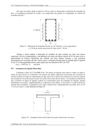 2117 - Estruturas de Concreto I – Flexão Normal Simples - Vigas
UNESP(Bauru/SP) – Prof. Dr. Paulo Sérgio dos Santos Bastos
10
Em vigas com altura igual ou inferior a 60 cm, pode ser dispensada a utilização da armadura de
pele. As armaduras principais de tração e de compressão não podem ser computadas no cálculo da
armadura de pele.”
e
e
e
e
e
e
e
e
e
e
b
d
h > 60 cm
w
Figura 9 – Disposição da armadura de pele Asp em cada face e com espaçamento
e  20 cm na seção transversal de vigas com h > 60 cm.
Embora a norma indique a disposição de armadura de pele somente em vigas com alturas
superiores a 60 cm, recomendamos a sua aplicação em vigas com altura a partir de 50 cm, para evitar o
aparecimento de fissuras superficiais por retração nas faces laterais verticais, e que acarretam
preocupações aos executores da obra. Nesses casos, a armadura de pele pode ser adotada igual à sugerida
na Eq. 9, ou uma quantidade menor, como aquela que era indicada na NB 1 de 1978:
Asp,face = 0,05% bw . h , por face.
5.5 Armaduras de Ligação Mesa-alma
Conforme o item 18.3.7 da NBR 6118: “Os planos de ligação entre mesas e almas ou talões e
almas de vigas devem ser verificados com relação aos efeitos tangenciais decorrentes das variações de
tensões normais ao longo do comprimento da viga, tanto sob o aspecto de resistência do concreto, quanto
das armaduras necessárias para resistir às trações decorrentes desses efeitos. As armaduras de flexão da
laje, existentes no plano de ligação, podem ser consideradas parte da armadura de ligação, quando
devidamente ancoradas, complementando-se a diferença entre ambas, se necessário. A seção transversal
mínima dessa armadura, estendendo-se por toda a largura útil e adequadamente ancorada, deve ser de
1,5 cm2
por metro.”, como indicado na Figura 10.
b f
h f
wb
h
>1,5 cm /m2
Figura 10 – Armadura transversal à alma em seções transversais com mesa.
 