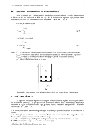 2117 - Estruturas de Concreto I – Flexão Normal Simples - Vigas
UNESP(Bauru/SP) – Prof. Dr. Paulo Sérgio dos Santos Bastos
11
5.6 Espaçamento Livre entre as Faces das Barras Longitudinais
A fim de garantir que o concreto penetre com facilidade dentro da fôrma e envolva completamente
as barras de aço das armaduras, a NBR 6118 (18.3.2.2) estabelece os seguintes espaçamentos livres
mínimos entre as faces das barras longitudinais (Figura 11) (NBR 6118, 18.3.2.2):
- na direção horizontal (ah)






agrmáx,
mín,h
d2,1
cm2
a  Eq. 10
- na direção vertical (av)






agrmáx,
mín,v
d5,0
cm2
a  Eq. 11
onde: ah,mín = espaçamento livre horizontal mínimo entre as faces de duas barras da mesma camada;
av,mín = espaçamento livre vertical mínimo entre as faces de duas barras de camadas adjacentes;
dmáx,agr = dimensão máxima característica do agregado graúdo utilizado no concreto;
 = diâmetro da barra, do feixe ou da luva.
w
h
v
Øt
Ø
c
b
e
e
Figura 11 – Espaçamentos livres mínimos entre as faces das barras de aço longitudinais.
6. HIPÓTESES BÁSICAS
As hipóteses descritas a seguir são válidas para elementos lineares sujeitos a solicitações normais
no estado-limite último (ELU), que possibilitam estabelecer critérios para a determinação de esforços
resistentes de seções de elementos como vigas, pilares e tirantes, submetidos à força normal e momentos
fletores (NBR 6118, item 17.2).
a) as seções transversais permanecem planas após a deformação (distribuição linear de deformações na
seção);
b) a deformação em cada barra de aço é a mesma do concreto no seu entorno. Essa propriedade ocorre
desde que haja aderência entre o concreto e a barra de aço;
c) no estado-limite último (ELU) despreza-se obrigatoriamente a resistência do concreto à tração;
d) o ELU é caracterizado segundo os domínios de deformação;
 