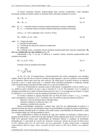 2117 - Estruturas de Concreto I – Flexão Normal Simples - Vigas
UNESP(Bauru/SP) – Prof. Dr. Paulo Sérgio dos Santos Bastos
15
As forças resistentes internas, proporcionadas pelo concreto comprimido e pela armadura
tracionada, formam um binário oposto ao momento fletor solicitante, podendo ser escrito:
Md = Rcc . zcc Eq. 18
Md = Rst . zcc Eq. 19
onde: Rcc . zcc = momento interno resistente, proporcionado pelo concreto comprimido;
Rst . zcc = o momento interno resistente, proporcionado pela armadura tracionada.
Com zcc = d – 0,4x e aplicando a Eq. 16 na Eq. 18 fica:
Md = 0,68bw x fcd (d – 0,4x) Eq. 20
onde: bw = largura da seção;
x = posição da linha neutra;
fcd = resistência de cálculo do concreto à compressão;
d = altura útil.
Md é definido como o momento interno resistente proporcionado pelo concreto comprimido. Md
deve ser considerado em valor absoluto na Eq. 20.
Substituindo a Eq. 17 na Eq. 19 define-se o momento interno resistente proporcionado pela
armadura tracionada:
Md = σsd As (d – 0,4x) Eq. 21
Isolando a área de armadura tracionada:
 x4,0d
M
A
sd
d
s

 Eq. 22
As Eq. 20 e Eq. 22 proporcionam o dimensionamento das seções retangulares com armadura
simples. Nota-se que são sete as variáveis contidas nas duas equações, o que leva, portanto, na necessidade
de se adotarem valores para cinco das sete variáveis. De modo geral, na prática fixam-se os materiais
(concreto e aço) e a seção transversal, e o momento fletor solicitante geralmente é conhecido, ficando
como incógnitas apenas a posição da linha neutra (x) e a área de armadura (As).
Com a Eq. 20 determina-se a posição x para a linha neutra, e comparando x com os valores x2lim e
x3lim define-se qual o domínio em que a viga se encontra (2, 3 ou 4). Nos domínios 2 ou 3 a tensão na
armadura tracionada (sd) é igual à máxima tensão possível, isto é, fyd (ver diagramas nas Figura 5 e Figura
6). Definidos x e sd calcula-se a área de armadura tracionada (As) com a Eq. 22.
Se resultar o domínio 4, alguma alteração deve ser feita de modo a tornar x  x3lim , e resultar,
como consequência, o domínio 2 ou o 3. Conforme a Eq. 20 verifica-se que para diminuir x pode-se:
- diminuir o valor do momento fletor solicitante (Md);
- aumentar a largura ou a altura da viga (> d);
- aumentar a resistência do concreto.
Dessas possibilidades, geralmente a solução mais viável de ser implementada na prática é o
aumento da altura da viga (h), considerando sempre essa possibilidade em função do projeto arquitetônico.
Quando nenhuma alteração pode ser adotada, resta ainda estudar a possibilidade de dimensionar a seção
com armadura dupla, que está apresentada no item 8.
Para complementar a análise do domínio da viga, deve também ser analisada a relação entre a
posição da linha neutra e a altura útil (x/d), para obedecer limites impostos pela norma. No item 14.6.4.3 a
NBR 6118 apresenta limites para redistribuição de momentos fletores e condições de ductilidade,
afirmando que “a capacidade de rotação dos elementos estruturais é função da posição da linha neutra
no ELU. Quanto menor for x/d, tanto maior será essa capacidade”. E para “proporcionar o adequado
comportamento dútil em vigas e lajes, a posição da linha neutra no ELU deve obedecer aos seguintes
limites:
 