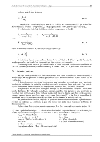 2117 - Estruturas de Concreto I – Flexão Normal Simples - Vigas
UNESP(Bauru/SP) – Prof. Dr. Paulo Sérgio dos Santos Bastos
17
Isolando o coeficiente Kc tem-se:
d
2
w
c
M
db
K  Eq. 28
O coeficiente Kc está apresentado na Tabela A-1 e Tabela A-2. Observe na Eq. 22 que Kc depende
da resistência do concreto à compressão (fcd) e da posição da linha neutra, expressa pela variável x .
O coeficiente tabelado Ks é definido substituindo-se x por x . d na Eq. 22:
 x4,0d
M
A
sd
d
s

 
 d4,01
M
A
xsd
d
s


com:
 xsd
s
4,01
1
K

 Eq. 29
a área de armadura tracionada As , em função do coeficiente Ks é:
d
M
KA d
ss  Eq. 30
O coeficiente Ks está apresentado na Tabela A-1 e na Tabela A-2. Observe que Ks depende da
tensão na armadura tracionada (sd) e da posição da linha neutra, expressa por x .
É muito importante observar que os coeficientes K foram calculados considerando as unidades de
kN e cm, de modo que as variáveis mostradas na Eq. 28 e na Eq. 30 (bw , d , Md) devem ter essas unidades.
7.3 Exemplos Numéricos
As vigas têm basicamente dois tipos de problemas para serem resolvidos: de dimensionamento e
de verificação. Os três primeiros exemplos apresentados são de dimensionamento e os dois últimos são de
verificação.
O dimensionamento consiste em se determinar qual a armadura necessária para uma viga, sendo
previamente conhecidos: os materiais, a seção transversal e o momento fletor solicitante. Esse tipo de
cálculo normalmente é feito durante a fase de projeto das estruturas, para a sua futura construção.
Nos problemas de verificação a incógnita principal é o máximo momento fletor que a seção pode
resistir. Problemas de verificação normalmente ocorrem quando a viga pertence a uma construção já
executada e em utilização, e se deseja conhecer a capacidade de carga de uma viga. Para isso é necessário
conhecer os materiais que compõem a viga, como a classe do concreto (fck), o tipo de aço, a quantidade de
armadura e o seu posicionamento na seção transversal, as dimensões da seção transversal, etc.
Na grande maioria dos casos da prática os problemas são de dimensionamento, e esporadicamente
ocorrem os problemas de verificação e, por este motivo, será dada maior ênfase aos problemas de
dimensionamento.
Após o estudo dos exemplos seguintes o estudante deve fazer os exercícios propostos no item 10.
1º) Para a viga indicada na Figura 17, calcular a área de armadura longitudinal de flexão e as deformações
na fibra de concreto mais comprimida e na armadura de flexão tracionada. São conhecidos:
Mk,máx = + 10.000 kN.cm h = 50 cm
c = f = 1,4 ; s = 1,15 bw = 20 cm
concreto C20 (fck = 20 MPa, Grupo I) d = 47 cm (altura útil)
aço CA-50 c = 2,0 cm (cobrimento nominal)
t = 5 mm (diâmetro do estribo)
concreto com brita 1 (dmáx = 19 mm), sem brita 2
 