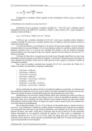 2117 - Estruturas de Concreto I – Flexão Normal Simples - Vigas
UNESP(Bauru/SP) – Prof. Dr. Paulo Sérgio dos Santos Bastos
20
d
M
KA d
ss  = 04,8
47
14000
027,0  cm2
Comparando os resultados obtidos segundo as duas formulações verifica-se que os valores são
muito próximos.
c) Detalhamento da armadura na seção transversal
Inicialmente deve-se comparar a armadura calculada (As = 8,10 cm2
) com a armadura mínima
longitudinal prescrita pela NBR 6118. Conforme a Tabela 2, para concreto C20 e seção retangular, a
armadura mínima de flexão é:
As,mín = 0,15 % bw h = 0,0015 . 20 . 50 = 1,50 cm2
Verifica-se que a armadura calculada de 8,10 cm2
é maior que a armadura mínima. Quando a
armadura calculada for menor que a armadura mínima, deve ser disposta a área da armadura mínima na
seção transversal da viga.
A escolha do diâmetro ou dos diâmetros e do número de barras para atender à área de armadura
calculada admite diversas possibilidades. Um ou mais diâmetros podem ser escolhidos, preferencialmente
diâmetros próximos entre si. A área de aço escolhida deve atender à área de armadura calculada,
preferencialmente com uma pequena folga, mas segundo sugestão do autor admite-se uma área até 5 %
inferior à calculada.
O número de barras deve ser aquele que não resulte numa fissuração significativa na viga e nem
dificuldades adicionais durante a confecção da armadura. A fissuração é diminuída quanto mais barras de
menor diâmetro são utilizadas. Porém, deve-se cuidar para não ocorrer exageros e aumentar o trabalho de
montagem da armadura.
Para a área de armadura calculada neste exemplo, de 8,10 cm2
, com auxílio das Tabela A-3 e
Tabela A-4, podem ser enumeradas as seguintes combinações:
- 16  8 mm  8,00 cm2
;
- 10  10 mm  8,00 cm2
;
- 7  12,5 mm  8,75 cm2
;
- 4  16 mm  8,00 cm2
;
- 3  16 mm + 2  12,5 mm  8,50 cm2
;
- 3  20 mm  9,45 cm2
;
- 2  20 mm + 1  16 mm  8,30 cm2
;
- 2  20 mm + 2  12,5 mm  8,80 cm2
.
Outras combinações de número de barras e de diâmetros podem ser enumeradas. A escolha de uma
das combinações listadas deve levar em conta os fatores: fissuração, facilidade de execução, porte da obra,
número de camadas de barras, exequibilidade (largura da viga principalmente), entre outros.
Detalhamentos com uma única camada resultam seções mais resistentes que seções com duas ou
mais camadas de barras, pois quanto mais próximo estiver o centro de gravidade da armadura à borda
tracionada, maior será a resistência da seção. Define-se como camada as barras que estão numa mesma
linha paralela à linha de borda inferior ou superior da seção. O menor número possível de camadas deve
ser um dos objetivos do detalhamento.
Das combinações listadas, 16  8 e 10  10 devem ser descartadas porque o número de barras é
excessivo, o que aumentaria o trabalho do armador (operário responsável pela confecção das armaduras
nas construções). Por outro lado, as três últimas combinações, com o diâmetro de 20 mm, têm um número
pequeno de barras, não sendo o ideal para a fissuração, além do fato da barra de 20 mm representar
maiores dificuldades no seu manuseio, confecção de ganchos, etc. Entre todas as combinações, as
melhores alternativas são 7  12,5 e 4  16 mm, sendo esta última pior para a fissuração, mas que
certamente ficará dentro de valores máximos recomendados pela NBR 6118. O estudo da fissuração nas
vigas será apresentado em outra disciplina.
 