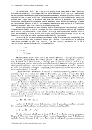 2117 - Estruturas de Concreto I – Flexão Normal Simples - Vigas
UNESP(Bauru/SP) – Prof. Dr. Paulo Sérgio dos Santos Bastos
21
Na escolha entre 7  12,5 e 4  16 mm deve-se também atentar para o porte da obra. Construções
de pequeno porte devem ter especificados diâmetros preferencialmente até 12,5 mm, pois a maioria delas
não têm máquinas elétricas de corte de barras, onde são cortadas com serras ou guilhotinas manuais, com
capacidade de corte de barras até 12,5 mm. Guilhotinas maiores são praticamente inexistentes nas obras de
pequeno porte. Além disso, as armaduras são feitas por pedreiros e ajudantes e não armadores
profissionais. Não há também bancadas de trabalho adequadas para o dobramento das barras. De modo
que recomendamos diâmetros de até 12,5 mm para as obras de pequeno porte, e acima de 12,5 mm apenas
para as obras de maior porte, com trabalho de armadores profissionais.
Como o momento fletor solicitante tem sinal positivo, é extremamente importante que a armadura
As calculada seja disposta na posição correta da viga, isto é, nas proximidades da borda sob tensões de
tração, que no caso em questão é a borda inferior. Um erro de posicionamento da armadura, como as
barras serem colocadas na borda superior, pode resultar no sério comprometimento da viga em serviço,
podendo-a levar inclusive ao colapso imediatamente à retirada dos escoramentos.
A disposição das barras entre os ramos verticais do estribo deve proporcionar uma distância livre
entre as barras suficiente para a passagem do concreto, a fim de evitar o surgimento de nichos de
concretagem, chamados na prática de “bicheira”. Para isso, conforme apresentado na Eq. 10, o
espaçamento livre horizontal mínimo entre as barras é dado por:






agrmáx,
mín,h
d2,1
cm2
a 
Quando as barras de uma mesma camada têm diâmetros diferentes, a verificação do espaçamento
livre mínimo (ah,mín) entre as barras deve ser feita aplicando-se a Eq. 10 acima. Por outro lado, quando as
barras da camada têm o mesmo diâmetro, a verificação pode ser feita com auxílio da Tabela A-4, que
mostra a “Largura bw mínima” para um dado cobrimento nominal (c). Determina-se a largura mínima na
intersecção entre a coluna e a linha da tabela, correspondente ao número de barras da camada e o diâmetro
das barras, respectivamente. O valor para a largura de bw mínimo depende do diâmetro máximo da brita de
maior dimensão utilizada no concreto.
A Figura 19 mostra o detalhamento da armadura na seção transversal da viga, onde foi adotada a
combinação 4  16 mm (a combinação 7  12,5 mm deve ser feita como atividade do aluno). Para 4  16
mm, na Tabela A-4 encontra-se a largura mínima de 19 cm para concreto com brita 1 e cobrimento de 2,0
cm. Como a largura da viga é 20 cm, maior que a largura mínima, é possível alojar as quatro barras numa
única camada, atendendo ao espaçamento livre mínimo.
Além da armadura tracionada As devem ser dispostas também no mínimo duas barras na borda
superior da seção, barras construtivas chamadas “porta-estribos”, que servem para a amarração dos
estribos da viga. Armaduras construtivas são muito comuns nos elementos estruturais de concreto armado,
auxiliam na confecção e montagem das armaduras e colaboram com a resistência da peça, embora não
sejam levadas em conta nos cálculos.
A distância acg , medida entre o centro de gravidade da armadura tracionada e a fibra mais
tracionada da seção transversal, neste caso é dada pela soma do cobrimento, do diâmetro do estribo e
metade do diâmetro da armadura:
acg = 2,0 + 0,5 + 1,6/2 = 3,3 cm
A altura útil d, definida como a distância entre o centro de gravidade da armadura tracionada à
fibra mais comprimida da seção transversal, conforme o detalhamento da Figura 19 é:
d = h – acg = 50 – 3,3 = 46,7 cm
O valor inicialmente adotado para a altura útil d foi 47 cm. Existe, portanto, uma pequena
diferença de 0,3 cm entre o valor inicialmente adotado e o valor real calculado em função do detalhamento
escolhido. Pequenas diferenças, de até 1 cm ou 2 cm podem, de modo geral, serem desconsideradas em
 