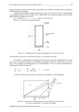 2117 - Estruturas de Concreto I – Flexão Normal Simples - Vigas
UNESP(Bauru/SP) – Prof. Dr. Paulo Sérgio dos Santos Bastos
22
vigas de dimensões correntes, não havendo a necessidade de se recalcular a armadura, pois a diferença de
armadura geralmente é pequena.
Embora a norma indique a armadura de pele para vigas com h > 60 cm (ver Eq. 9), recomendamos
a sua aplicação quando h ≥ 50 cm, para evitar o aparecimento de fissuras por retração, com área igual
àquela indicada na antiga NB 1 de 1978:
Asp,face = 0,05% bw . h  Asp,face = 0,05% . 20 . 50 = 0,5 cm2
(3  5 mm  0,60 cm2
em cada face vertical)
4Ø16
(8,00 cm²)
20
a
d50
cg
armadura
construtiva
armadura de pele
(6Ø 5)
Figura 19 – Detalhamento da armadura longitudinal As na seção transversal.
d) Deformações na fibra mais comprimida (concreto) e na armadura tracionada
No domínio 3 a deformação de encurtamento na fibra de concreto mais comprimida é fixa e igual
a 3,5 ‰ para os concretos do Grupo I. A deformação na armadura As varia de yd (2,07 ‰ para o aço CA-
50) a 10 ‰, podendo ser calculada pela Eq. 24. Considerando d = 46,7 cm conforme determinado no
detalhamento mostrado na Figura 19:
xd
x
sd
cd





1,187,46
1,185,3
sd 


 sd = 5,5 ‰
A Figura 20 ilustra as deformações nos materiais e os domínios 2 e 3 de deformação.
d
2
3
4
x = 18,1 cm
LN
sd
cu
 =10 ‰ yd
0
3,5 ‰0
5,5 ‰
x2lim
3limx
2,07 ‰
Figura 20 – Diagrama de domínios (para concretos do Grupo I) e deformações
no concreto comprimido e na armadura tracionada.
 