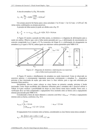2117 - Estruturas de Concreto I – Flexão Normal Simples - Vigas
UNESP(Bauru/SP) – Prof. Dr. Paulo Sérgio dos Santos Bastos
24
A área de armadura As (Eq. 30) resulta:
2d
ss cm24,8
5,55
17598
026,0
d
M
KA 
Um arranjo possível de barras para a área calculada é 3  16 mm + 2  12,5 mm  8,50 cm2
. Há
várias outras combinações ou arranjos possíveis.
A posição da linha neutra (x) pode ser obtida com a Eq. 25:
cm4,145,55.26,0dxx
d
x
lim2xlim2x 
A Figura 22 mostra a posição da linha neutra, os domínios e o diagrama de deformações para a
seção em análise. Observe que, com a linha neutra passando por x2lim, a deformação de encurtamento no
concreto comprimido (cd) é igual a 3,5 ‰ (concretos do Grupo I), e a deformação de alongamento na
armadura (sd) é igual a 10,0 ‰, ambas iguais aos máximos valores permitidos pela NBR 6118.
10 ‰ yd
2limx
0 3,5 ‰
x = 14,42lim
 = 3,5 ‰cd
sd
As
LN
As
20
55,5
2
3
cA'
h
Figura 22 – Diagrama de domínios e deformações nos materiais
com a linha neutra passando em x2lim .
A Figura 23 mostra o detalhamento da armadura na seção transversal. Como já observado no
exercício anterior, é extremamente importante posicionar corretamente a armadura As , dispondo-a
próxima à face tracionada da seção, que neste caso é a face inferior, pois a viga está solicitada por
momento fletor positivo.
Inicialmente, deve-se tentar colocar as cinco barras na primeira camada, próxima à borda
tracionada. Como foram escolhidos dois diâmetros diferentes para a armadura não é possível utilizar a
Tabela A-4 para verificar a possibilidade de alojar as cinco barras numa única camada. Neste caso, a
verificação deve ser feita comparando o espaçamento livre existente entre as barras com o espaçamento
mínimo preconizado pela NBR 6118.
Considerando a barra de maior diâmetro e concreto com brita 1 (dmáx,agr = 19 mm), o espaçamento
mínimo entre as barras, conforme a Eq. 10 é:







cm3,29,12,1d2,1
cm6,1
cm2
a
agr,máx
mín,h   ah,mín = 2,3 cm
O espaçamento livre existente entre as barras, considerando as cinco barras numa única camada é:
   7,1
4
6,1.325,15,05,2220
ah 

 cm
 