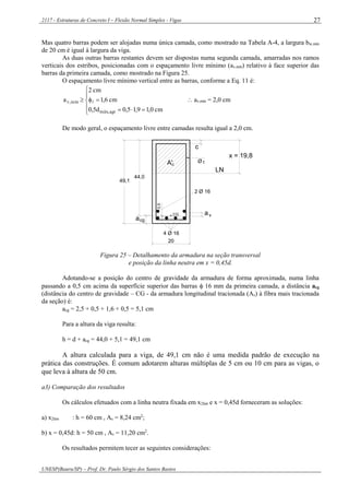 2117 - Estruturas de Concreto I – Flexão Normal Simples - Vigas
UNESP(Bauru/SP) – Prof. Dr. Paulo Sérgio dos Santos Bastos
27
Mas quatro barras podem ser alojadas numa única camada, como mostrado na Tabela A-4, a largura bw,mín
de 20 cm é igual à largura da viga.
As duas outras barras restantes devem ser dispostas numa segunda camada, amarradas nos ramos
verticais dos estribos, posicionadas com o espaçamento livre mínimo (av,mín) relativo à face superior das
barras da primeira camada, como mostrado na Figura 25.
O espaçamento livre mínimo vertical entre as barras, conforme a Eq. 11 é:







cm0,19,15,0d5,0
cm6,1
cm2
a
agr,máx
mín,v   av,mín = 2,0 cm
De modo geral, o espaçamento livre entre camadas resulta igual a 2,0 cm.
2 Ø 16
4 Ø 16
av
tØ
c
0,5
cga
LN
CG
20
44,0
49,1
x = 19,8
A'c
Figura 25 – Detalhamento da armadura na seção transversal
e posição da linha neutra em x = 0,45d.
Adotando-se a posição do centro de gravidade da armadura de forma aproximada, numa linha
passando a 0,5 cm acima da superfície superior das barras  16 mm da primeira camada, a distância acg
(distância do centro de gravidade – CG - da armadura longitudinal tracionada (As) à fibra mais tracionada
da seção) é:
acg = 2,5 + 0,5 + 1,6 + 0,5 = 5,1 cm
Para a altura da viga resulta:
h = d + acg = 44,0 + 5,1 = 49,1 cm
A altura calculada para a viga, de 49,1 cm não é uma medida padrão de execução na
prática das construções. É comum adotarem alturas múltiplas de 5 cm ou 10 cm para as vigas, o
que leva à altura de 50 cm.
a3) Comparação dos resultados
Os cálculos efetuados com a linha neutra fixada em x2lim e x = 0,45d forneceram as soluções:
a) x2lim : h = 60 cm , As = 8,24 cm2
;
b) x = 0,45d: h = 50 cm , As = 11,20 cm2
.
Os resultados permitem tecer as seguintes considerações:
 