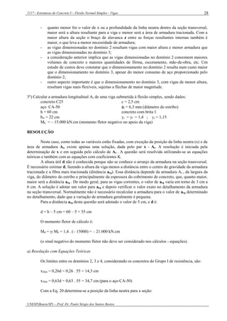 2117 - Estruturas de Concreto I – Flexão Normal Simples - Vigas
UNESP(Bauru/SP) – Prof. Dr. Paulo Sérgio dos Santos Bastos
28
- quanto menor for o valor de x ou a profundidade da linha neutra dentro da seção transversal,
maior será a altura resultante para a viga e menor será a área de armadura tracionada. Com a
maior altura da seção o braço de alavanca z entre as forças resultantes internas também é
maior, o que leva a menor necessidade de armadura;
- as vigas dimensionadas no domínio 2 resultam vigas com maior altura e menor armadura que
as vigas dimensionadas no domínio 3;
- a consideração anterior implica que as vigas dimensionadas no domínio 2 consomem maiores
volumes de concreto e maiores quantidades de fôrma, escoramento, mão-de-obra, etc. Um
estudo de custos deve constatar que o dimensionamento no domínio 2 resulta num custo maior
que o dimensionamento no domínio 3, apesar do menor consumo de aço proporcionado pelo
domínio 2;
- outro aspecto importante é que o dimensionamento no domínio 3, com vigas de menor altura,
resultam vigas mais flexíveis, sujeitas a flechas de maior magnitude.
3º) Calcular a armadura longitudinal As de uma viga submetida à flexão simples, sendo dados:
concreto C25 c = 2,5 cm
aço CA-50 t = 6,3 mm (diâmetro do estribo)
h = 60 cm concreto com brita 1
bw = 22 cm c = f = 1,4 ; s = 1,15
Mk = – 15.000 kN.cm (momento fletor negativo no apoio da viga)
RESOLUÇÃO
Neste caso, como todas as variáveis estão fixadas, com exceção da posição da linha neutra (x) e da
área de armadura As, existe apenas uma solução, dada pelo par x - As. A resolução é iniciada pela
determinação de x e em seguida pelo cálculo de As . A questão será resolvida utilizando-se as equações
teóricas e também com as equações com coeficientes K.
A altura útil d não é conhecida porque não se conhece o arranjo da armadura na seção transversal.
É necessário estimar d, fazendo a altura da viga menos a distância entre o centro de gravidade da armadura
tracionada e a fibra mais tracionada (distância acg). Essa distância depende da armadura As , da largura da
viga, do diâmetro do estribo e principalmente da espessura do cobrimento de concreto, que, quanto maior,
maior será a distância acg . De modo geral, para as vigas correntes, o valor de acg varia em torno de 3 cm a
6 cm. A solução é adotar um valor para acg e depois verificar o valor exato no detalhamento da armadura
na seção transversal. Normalmente não é necessário recalcular a armadura para o valor de acg determinado
no detalhamento, dado que a variação de armadura geralmente é pequena.
Para a distância acg desta questão será adotado o valor de 5 cm, e d é:
d = h – 5 cm = 60 – 5 = 55 cm
O momento fletor de cálculo é:
Md = γf Mk = 1,4 . (– 15000) = – 21.000 kN.cm
(o sinal negativo do momento fletor não deve ser considerado nos cálculos - equações).
a) Resolução com Equações Teóricas
Os limites entre os domínios 2, 3 e 4, considerando os concretos do Grupo I de resistência, são:
x2lim = 0,26d = 0,26 . 55 = 14,3 cm
x3lim = 0,63d = 0,63 . 55 = 34,7 cm (para o aço CA-50)
Com a Eq. 20 determina-se a posição da linha neutra para a seção:
 