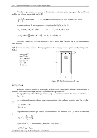 2117 - Estruturas de Concreto I – Flexão Normal Simples - Vigas
UNESP(Bauru/SP) – Prof. Dr. Paulo Sérgio dos Santos Bastos
32
Verifica-se que a seção encontra-se no domínio 3, e portanto a tensão sd é igual a fyd. Verifica-se
também que o limite apresentado na Eq. 23:
45,039,0
46
9,17
d
x
  ok! O dimensionamento foi feito atendendo ao limite.
O momento fletor de serviço pode ser calculado pelas Eq. 20 ou Eq. 21:
 x4,0dfxb68,0M cdwd  ou  x4,0dAM sdsd 
  kN.cm650.9=M9,17.4,046
15,1
50
00,8M4,1 kk 
Portanto, o momento fletor característico a que a seção pode resistir é 9.650 kN.cm (momento
fletor positivo).
5º) Determinar o máximo momento fletor que pode suportar uma viga com a seção mostrada na Figura 28.
Dados:
concreto C25
aço CA-50
As = 9,45 cm2
c = f = 1,4
s = 1,15
d = 36 cm
40
20
3
3 Ø 20
9,45 cm²
Figura 28 - Seção transversal da viga.
RESOLUÇÃO
Como no exercício anterior, o problema é de verificação e a incógnita principal do problema é o
momento fletor característico (Mk) a que a seção transversal pode resistir.
Da equação de equilíbrio de forças normais (Eq. 15), tem-se o equilíbrio das forças resultantes:
Rcc = Rst
As resultantes de compressão no concreto comprimido e de tração na armadura são (Eq. 16 e Eq.
17):
cdwcc fxb68,0R 
ssdst AR 
Supondo-se inicialmente que a seção foi dimensionada nos domínios 2 ou 3, a tensão na armadura
é:
15,1
50f
f
s
yk
ydsd 


Aplicando a Eq. 15 determina-se a posição da linha neutra (x):
ssdcdw Afxb68,0 
 