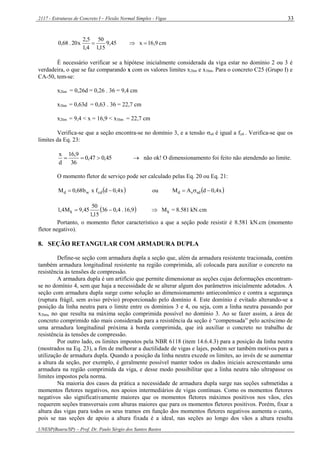 2117 - Estruturas de Concreto I – Flexão Normal Simples - Vigas
UNESP(Bauru/SP) – Prof. Dr. Paulo Sérgio dos Santos Bastos
33
cm9,16x45,9
15,1
50
4,1
5,2
x20.68,0 
É necessário verificar se a hipótese inicialmente considerada da viga estar no domínio 2 ou 3 é
verdadeira, o que se faz comparando x com os valores limites x2lim e x3lim. Para o concreto C25 (Grupo I) e
CA-50, tem-se:
x2lim = 0,26d = 0,26 . 36 = 9,4 cm
x3lim = 0,63d = 0,63 . 36 = 22,7 cm
x2lim = 9,4 < x = 16,9 < x3lim = 22,7 cm
Verifica-se que a seção encontra-se no domínio 3, e a tensão sd é igual a fyd . Verifica-se que os
limites da Eq. 23:
45,047,0
36
9,16
d
x
  não ok! O dimensionamento foi feito não atendendo ao limite.
O momento fletor de serviço pode ser calculado pelas Eq. 20 ou Eq. 21:
 x4,0dfxb68,0M cdwd  ou  x4,0dAM sdsd 
  kN.cm8.581=M9,16.4,036
15,1
50
45,9M4,1 kk 
Portanto, o momento fletor característico a que a seção pode resistir é 8.581 kN.cm (momento
fletor negativo).
8. SEÇÃO RETANGULAR COM ARMADURA DUPLA
Define-se seção com armadura dupla a seção que, além da armadura resistente tracionada, contém
também armadura longitudinal resistente na região comprimida, ali colocada para auxiliar o concreto na
resistência às tensões de compressão.
A armadura dupla é um artifício que permite dimensionar as seções cujas deformações encontram-
se no domínio 4, sem que haja a necessidade de se alterar algum dos parâmetros inicialmente adotados. A
seção com armadura dupla surge como solução ao dimensionamento antieconômico e contra a segurança
(ruptura frágil, sem aviso prévio) proporcionado pelo domínio 4. Este domínio é evitado alterando-se a
posição da linha neutra para o limite entre os domínios 3 e 4, ou seja, com a linha neutra passando por
x3lim, no que resulta na máxima seção comprimida possível no domínio 3. Ao se fazer assim, a área de
concreto comprimido não mais considerada para a resistência da seção é “compensada” pelo acréscimo de
uma armadura longitudinal próxima à borda comprimida, que irá auxiliar o concreto no trabalho de
resistência às tensões de compressão.
Por outro lado, os limites impostos pela NBR 6118 (item 14.6.4.3) para a posição da linha neutra
(mostrados na Eq. 23), a fim de melhorar a ductilidade de vigas e lajes, podem ser também motivos para a
utilização de armadura dupla. Quando a posição da linha neutra excede os limites, ao invés de se aumentar
a altura da seção, por exemplo, é geralmente possível manter todos os dados iniciais acrescentando uma
armadura na região comprimida da viga, e desse modo possibilitar que a linha neutra não ultrapasse os
limites impostos pela norma.
Na maioria dos casos da prática a necessidade de armadura dupla surge nas seções submetidas a
momentos fletores negativos, nos apoios intermediários de vigas contínuas. Como os momentos fletores
negativos são significativamente maiores que os momentos fletores máximos positivos nos vãos, eles
requerem seções transversais com alturas maiores que para os momentos fletores positivos. Porém, fixar a
altura das vigas para todos os seus tramos em função dos momentos fletores negativos aumenta o custo,
pois se nas seções de apoio a altura fixada é a ideal, nas seções ao longo dos vãos a altura resulta
 
