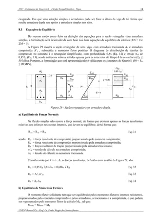 2117 - Estruturas de Concreto I – Flexão Normal Simples - Vigas
UNESP(Bauru/SP) – Prof. Dr. Paulo Sérgio dos Santos Bastos
34
exagerada. Daí que uma solução simples e econômica pode ser fixar a altura da viga de tal forma que
resulte armadura dupla nos apoios e armadura simples nos vãos.
8.1 Equações de Equilíbrio
Do mesmo modo como feito na dedução das equações para a seção retangular com armadura
simples, a formulação será desenvolvida com base nas duas equações de equilíbrio da estática (N = 0 e
M = 0).
A Figura 29 mostra a seção retangular de uma viga, com armadura tracionada As e armadura
comprimida A’s , submetida a momento fletor positivo. O diagrama de distribuição de tensões de
compressão no concreto é o retangular simplificado, com profundidade 0,8x (Eq. 12) e tensão σcd de
0,85fcd (Eq. 13), sendo ambos os valores válidos apenas para os concretos do Grupo I de resistência (fck ≤
50 MPa). Portanto, a formulação que será apresentada não é válida para os concretos do Grupo II (50 < fck
≤ 90 MPa).
sA
A's
b
sA'
Rsc
'sd
scR
scz
w
LN
sA
Rst
ccR
cd
sd
Rcc
stR
cd
zcc
0,85 fcd
cA'
M
d'
h d
d - x
x
y = 0,8x
Figura 29 - Seção retangular com armadura dupla.
a) Equilíbrio de Forças Normais
Na flexão simples não ocorre a força normal, de forma que existem apenas as forças resultantes
relativas aos esforços resistentes internos, que devem se equilibrar, de tal forma que:
stsccc RRR  Eq. 31
sendo: Rcc = força resultante de compressão proporcionada pelo concreto comprimido;
Rsc = força resultante de compressão proporcionada pela armadura comprimida;
Rst = força resultante de tração proporcionada pela armadura tracionada;
’sd = tensão de cálculo na armadura comprimida;
sd = tensão de cálculo na armadura tracionada.
Considerando que R =  . A, as forças resultantes, definidas com auxílio da Figura 29, são:
Rcc = 0,85 fcd 0,8 x bw = 0,68bw x fcd Eq. 32
Rsc = A’s ’sd Eq. 33
Rst = As sd Eq. 34
b) Equilíbrio de Momentos Fletores
O momento fletor solicitante tem que ser equilibrado pelos momentos fletores internos resistentes,
proporcionados pelo concreto comprimido e pelas armaduras, a tracionada e a comprimida, e que podem
ser representados pelo momento fletor de cálculo Md , tal que:
Msolic = Mresist = Md
 