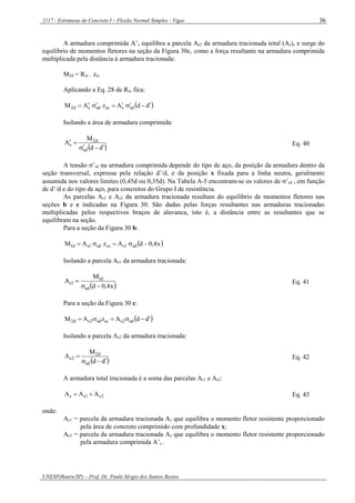 2117 - Estruturas de Concreto I – Flexão Normal Simples - Vigas
UNESP(Bauru/SP) – Prof. Dr. Paulo Sérgio dos Santos Bastos
36
A armadura comprimida A’s equilibra a parcela As2 da armadura tracionada total (As), e surge do
equilíbrio de momentos fletores na seção da Figura 30c, como a força resultante na armadura comprimida
multiplicada pela distância à armadura tracionada:
M2d = Rsc . zsc
Aplicando a Eq. 28 de Rsc fica:
 ddAzAM sdsscsdsd2 
Isolando a área de armadura comprimida:
 dd
M
A
sd
d2
s

 Eq. 40
A tensão ’sd na armadura comprimida depende do tipo de aço, da posição da armadura dentro da
seção transversal, expressa pela relação d’/d, e da posição x fixada para a linha neutra, geralmente
assumida nos valores limites (0,45d ou 0,35d). Na Tabela A-5 encontram-se os valores de ’sd , em função
de d’/d e do tipo de aço, para concretos do Grupo I de resistência.
As parcelas As1 e As2 da armadura tracionada resultam do equilíbrio de momentos fletores nas
seções b e c indicadas na Figura 30. São dadas pelas forças resultantes nas armaduras tracionadas
multiplicadas pelos respectivos braços de alavanca, isto é, a distância entre as resultantes que se
equilibram na seção.
Para a seção da Figura 30 b:
 x4,0dAzAM sd1sccsd1sd1 
Isolando a parcela As1 da armadura tracionada:
 x4,0d
M
A
sd
d1
1s

 Eq. 41
Para a seção da Figura 30 c:
 ddAzAM sd2sscsd2sd2 
Isolando a parcela As2 da armadura tracionada:
 dd
M
A
sd
d2
2s

 Eq. 42
A armadura total tracionada é a soma das parcelas As1 e As2:
2s1ss AAA  Eq. 43
onde:
As1 = parcela da armadura tracionada As que equilibra o momento fletor resistente proporcionado
pela área de concreto comprimido com profundidade x;
As2 = parcela da armadura tracionada As que equilibra o momento fletor resistente proporcionado
pela armadura comprimida A’s .
 