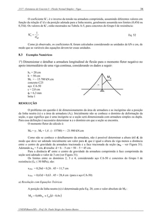 2117 - Estruturas de Concreto I – Flexão Normal Simples - Vigas
UNESP(Bauru/SP) – Prof. Dr. Paulo Sérgio dos Santos Bastos
38
O coeficiente K’s é o inverso da tensão na armadura comprimida, assumindo diferentes valores em
função da relação d’/d e da posição adotada para a linha neutra, geralmente assumida nos limites (0,45d ou
0,35d). Os valores de K’s estão mostrados na Tabela A-5, para concretos do Grupo I de resistência:
sd
s
1
K

 Eq. 52
Como já observado, os coeficientes K foram calculados considerando as unidades de kN e cm, de
modo que as variáveis das equações devem ter essas unidades.
8.3 Exemplos Numéricos
1º) Dimensionar e detalhar a armadura longitudinal de flexão para o momento fletor negativo no
apoio intermediário de uma viga contínua, considerando os dados a seguir:
bw = 20 cm
h = 50 cm
Mk = – 15.700 kN.cm
concreto C25
aço CA-50
c = 2,0 cm
t = 6,3 mm
brita 1
-
Mk
RESOLUÇÃO
O problema em questão é de dimensionamento da área de armadura e as incógnitas são a posição
da linha neutra (x) e a área de armadura (As). Inicialmente não se conhece o domínio de deformação da
seção, o que significa que é uma incógnita se a seção será dimensionada com armadura simples ou dupla.
Para essa definição é necessário determinar x e o domínio em que a seção se encontra.
O momento fletor de cálculo é:
Md = f . Mk = 1,4 . (– 15700) = – 21.980 kN.cm
Como não se conhece o detalhamento da armadura, não é possível determinar a altura útil d, de
modo que deve ser adotado inicialmente um valor para d, que é igual a altura da viga menos a distância
entre o centro de gravidade da armadura tracionada e a face tracionada da seção (acg – ver Figura 31).
Adotando acg = 5 cm, d resulta: d = h – 5 cm = 50 – 5 = 45 cm.
Para a distância d’ entre o centro de gravidade da armadura comprimida à face comprimida da
seção será adotado o valor de 3 cm (ver Figura 31).
Os limites entre os domínios 2, 3 e 4, considerando aço CA-50 e concretos do Grupo I de
resistência (fck ≤ 50 MPa), são:
x2lim = 0,26d = 0,26 . 45 = 11,7 cm
x3lim = 0,63d = 0,63 . 45 = 28,4 cm (para o aço CA-50)
a) Resolução com Equações Teóricas
A posição da linha neutra (x) é determinada pela Eq. 20, com o valor absoluto de Md :
 x4,0dfxb68,0M cdwd 
 