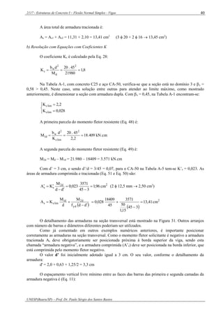 2117 - Estruturas de Concreto I – Flexão Normal Simples - Vigas
UNESP(Bauru/SP) – Prof. Dr. Paulo Sérgio dos Santos Bastos
40
A área total de armadura tracionada é:
As = As1 + As2 = 11,31 + 2,10 = 13,41 cm2
(3  20 + 2  16  13,45 cm2
)
b) Resolução com Equações com Coeficientes K
O coeficiente Kc é calculado pela Eq. 28:
8,1
21980
45.20
M
db
K
2
d
2
w
c 
Na Tabela A-1, com concreto C25 e aço CA-50, verifica-se que a seção está no domínio 3 e x =
0,58 > 0,45. Neste caso, uma solução entre outras para atender ao limite máximo, como mostrado
anteriormente, é dimensionar a seção com armadura dupla. Com x = 0,45, na Tabela A-1 encontram-se:





028,0K
2,2K
lims
limc
A primeira parcela do momento fletor resistente (Eq. 48) é:
kN.cm409.18
2,2
45.20
K
db
M
2
limc
2
w
d1 
A segunda parcela do momento fletor resistente (Eq. 49) é:
M2d = Md – M1d = 21.980 – 18409 = 3.571 kN.cm
Com d’ = 3 cm, e sendo d’/d = 3/45 = 0,07, para o CA-50 na Tabela A-5 tem-se K’s = 0,023. As
áreas de armadura comprimida e tracionada (Eq. 51 e Eq. 50) são:
2d2
ss cm96,1
345
3571
023,0
dd
M
KA 



 (2  12,5 mm  2,50 cm2
)
 ddf
M
d
M
KA
yd
d2d1
limss


 
2
cm41,13
345
15,1
50
3571
45
18409
028,0 


O detalhamento das armaduras na seção transversal está mostrado na Figura 31. Outros arranjos
com número de barras e diâmetros diferentes poderiam ser utilizados.
Como já comentado em outros exemplos numéricos anteriores, é importante posicionar
corretamente as armaduras na seção transversal. Como o momento fletor solicitante é negativo a armadura
tracionada As deve obrigatoriamente ser posicionada próxima à borda superior da viga, sendo esta
chamada “armadura negativa”, e a armadura comprimida (A’s) deve ser posicionada na borda inferior, que
está comprimida pelo momento fletor negativo.
O valor d’ foi inicialmente adotado igual a 3 cm. O seu valor, conforme o detalhamento da
armadura:
d' = 2,0 + 0,63 + 1,25/2 = 3,3 cm
O espaçamento vertical livre mínimo entre as faces das barras das primeira e segunda camadas da
armadura negativa é (Eq. 11):
 