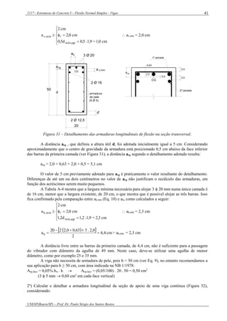 2117 - Estruturas de Concreto I – Flexão Normal Simples - Vigas
UNESP(Bauru/SP) – Prof. Dr. Paulo Sérgio dos Santos Bastos
41







cm1,0=1,9.0,50,5d
cm2,0
cm2
a
agrmáx,
mín,v   av,mín = 2,0 cm
d
a
20
50
cg
armadura
de pele
(6 Ø 5)
2 Ø 12,5
d'
CG
2 Ø 16
3 Ø 20ah
a v,mín
0,63
2,0
2,0
2,0
0,5
a
CG
1ª camada
2ª camada
cg
Figura 31 – Detalhamento das armaduras longitudinais de flexão na seção transversal.
A distância acg , que definiu a altura útil d, foi adotada inicialmente igual a 5 cm. Considerando
aproximadamente que o centro de gravidade da armadura está posicionado 0,5 cm abaixo da face inferior
das barras da primeira camada (ver Figura 31), a distância acg segundo o detalhamento adotado resulta:
acg = 2,0 + 0,63 + 2,0 + 0,5 = 5,1 cm
O valor de 5 cm previamente adotado para acg é praticamente o valor resultante do detalhamento.
Diferenças de até um ou dois centímetros no valor de acg não justificam o recálculo das armaduras, em
função dos acréscimos serem muito pequenos.
A Tabela A-4 mostra que a largura mínima necessária para alojar 3  20 mm numa única camada é
de 16 cm, menor que a largura existente, de 20 cm, o que mostra que é possível alojar as três barras. Isso
fica confirmado pela comparação entre ah,mín (Eq. 10) e ah, como calculados a seguir:







cm2,3=1,9.1,21,2d
cm2,0
cm2
a
agrmáx,
mín,h   ah,mín = 2,3 cm
   cm4,4
2
0,2.363,00,2220
ah 

 > ah,mín = 2,3 cm
A distância livre entre as barras da primeira camada, de 4,4 cm, não é suficiente para a passagem
do vibrador com diâmetro da agulha de 49 mm. Neste caso, deve-se utilizar uma agulha de menor
diâmetro, como por exemplo 25 e 35 mm.
A viga não necessita de armadura de pele, pois h = 50 cm (ver Eq. 9), no entanto recomendamos a
sua aplicação para h ≥ 50 cm, com área indicada na NB 1/1978:
Asp,face = 0,05% bw . h  Asp,face = (0,05/100) . 20 . 50 = 0,50 cm2
(3  5 mm  0,60 cm2
em cada face vertical)
2º) Calcular e detalhar a armadura longitudinal da seção de apoio de uma viga contínua (Figura 32),
considerando:
 