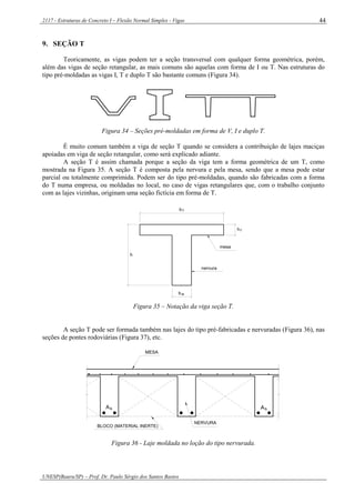 2117 - Estruturas de Concreto I – Flexão Normal Simples - Vigas
UNESP(Bauru/SP) – Prof. Dr. Paulo Sérgio dos Santos Bastos
44
9. SEÇÃO T
Teoricamente, as vigas podem ter a seção transversal com qualquer forma geométrica, porém,
além das vigas de seção retangular, as mais comuns são aquelas com forma de I ou T. Nas estruturas do
tipo pré-moldadas as vigas I, T e duplo T são bastante comuns (Figura 34).
Figura 34 – Seções pré-moldadas em forma de V, I e duplo T.
É muito comum também a viga de seção T quando se considera a contribuição de lajes maciças
apoiadas em viga de seção retangular, como será explicado adiante.
A seção T é assim chamada porque a seção da viga tem a forma geométrica de um T, como
mostrada na Figura 35. A seção T é composta pela nervura e pela mesa, sendo que a mesa pode estar
parcial ou totalmente comprimida. Podem ser do tipo pré-moldadas, quando são fabricadas com a forma
do T numa empresa, ou moldadas no local, no caso de vigas retangulares que, com o trabalho conjunto
com as lajes vizinhas, originam uma seção fictícia em forma de T.
h
bw
nervura
mesa
fh
fb
Figura 35 – Notação da viga seção T.
A seção T pode ser formada também nas lajes do tipo pré-fabricadas e nervuradas (Figura 36), nas
seções de pontes rodoviárias (Figura 37), etc.
MESA
BLOCO (MATERIAL INERTE)
NERVURA
sA sA
Figura 36 - Laje moldada no loção do tipo nervurada.
 
