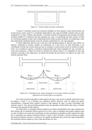 2117 - Estruturas de Concreto I – Flexão Normal Simples - Vigas
UNESP(Bauru/SP) – Prof. Dr. Paulo Sérgio dos Santos Bastos
45
Figura 37 - Seção celular de pontes rodoviárias.
A seção T é bastante comum nas estruturas moldadas no local quando as lajes do pavimento são
do tipo maciça, onde a seção T é visualmente imperceptível, mas surge do trabalho conjunto entre as vigas
retangulares e as lajes vizinhas nela apoiadas. As tensões normais de compressão, provenientes da flexão,
alcançam também as vizinhanças das lajes apoiadas nas vigas. A contribuição das lajes, porém, só pode
ser considerada quando as lajes estão comprimidas pelas tensões normais da flexão. Se comprimida, a laje
atua aumentando significativamente a área de concreto comprimido (A’c) da viga retangular.
É muito importante observar que a laje deve estar obrigatoriamente no lado da viga, inferior ou
superior, submetido às tensões normais de compressão. Se a laje estiver no lado tracionado a sua
contribuição à flexão não existirá, dado que não se considera o concreto para resistir às tensões de tração.
Neste caso considera-se apenas a resistência proporcionada pela seção retangular da viga. Levando em
conta essas premissas, a Figura 38 mostra as situações de cálculo (seção T ou retangular) de uma viga
contínua, associada a lajes adjacentes, em função da posição da laje (inferior ou superior da viga) e do
sinal do momento fletor.
Mmáx. + máx. +M
máx. -M
--
--
+
+
SEÇÃO T SEÇÃO RETANG. SEÇÃO T
SEÇÃO RETANG. SEÇÃO T SEÇÃO RETANG.
Figura 38 – Consideração de seção retangular ou T em viga contínua com lajes
adjacentes nas bordas inferior ou superior.
Se as lajes estiverem apoiadas no lado superior da viga, o que ocorre na grande maioria dos casos
da prática, a seção T só é formada nos momentos fletores positivos, pois na região dos apoios
intermediários o momento fletor negativo traciona o lado superior da viga, e as lajes, tracionadas, não
formam a seção T. Nas vigas invertidas (quando as lajes são apoiadas no lado inferior das vigas) a situação
é inversa à laje apoiada no lado superior.
De modo geral, os momentos fletores negativos nos apoios intermediários das vigas contínuas são
bem maiores que os momentos fletores positivos nos vãos, o que se configura num aspecto negativo para
as vigas, levando-se em conta que normalmente as lajes encontram-se apoiadas no lado superior das vigas.
Isto é, justamente nos maiores momentos fletores a seção T não é formada, e forma-se apenas na região
dos momentos fletores menores, os positivos. Isso impõe normalmente que a altura das vigas é dependente
dos momentos fletores negativos, sem se falar das flechas nos vãos.
 