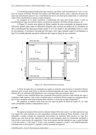 2117 - Estruturas de Concreto I – Flexão Normal Simples - Vigas
UNESP(Bauru/SP) – Prof. Dr. Paulo Sérgio dos Santos Bastos
46
A contribuição proporcionada pelas lajes maciças, cuja altura varia normalmente de 7 cm a 12 cm,
deve ser sempre verificada. Nas lajes nervuradas e pré-fabricadas, porém, como a espessura da mesa (ou
capa) tem normalmente apenas 4 cm, a contribuição da mesa é, de modo geral, desprezada, e o cálculo das
vigas é feito considerando-se apenas a seção retangular.
As vantagens de se poder considerar a contribuição das lajes para formar seções T estão na
possibilidade de vigas com menores alturas, economia de armadura e de fôrma, flechas menores, etc.
A Figura 39 mostra uma planta de fôrma simples de uma construção de pequeno porte,
suficiente, porém, para expor as diferentes situações que ocorrem na análise de se considerar ou
não a contribuição das lajes para formar seções T ou L (as seções L são calculadas como T, como
se verá adiante). A estrutura é formada por três lajes e seis vigas, estando a laje L2 em balanço e a
laje L3 invertida (apoiada nas partes inferiores das vigas ao longo do seu contorno).
300300
500 150
V100 (20 x 50)
V101 (20 x 50)
V102 (20 x 50)
V103(20x50)
V104(20x50)
V105(20x30)
P1 20/20 P2 20/20
P3 20/20 P4 20/20
L 1
h = 8 cm
L 3
h = 8 cm
L 2
h = 8 cm
Figura 39- Planta de fôrma da estrutura.
A forma da seção deve ser analisada nas regiões ou posições onde ocorrem os momentos fletores
máximos, para os quais serão feitos os cálculos de dimensionamento das vigas. Cada seção com momento
máximo deve ser analisada individualmente, isto é, momento fletor por momento fletor.
Tendo-se como condição básica que o momento fletor positivo traciona o lado inferior das vigas e
comprime o lado superior, e que ocorre o contrário para os momentos fletores negativos, a pergunta básica
que se fazer na análise, para cada momento fletor máximo, é: existe laje no lado comprimido?
Na sequência, as análises serão feitas nas seis vigas da planta de fôrma da Figura 39. As vigas
serão consideradas isoladas e independentes entre si.
a) V100
Na região do momento fletor positivo máximo (Figura 40) existe a laje L1 no lado superior da viga
(ver Figura 39), como indicado no corte esquemático mostrado na planta de fôrma. Portanto, a laje está
submetida a tensões normais de compressão, provenientes do momento fletor positivo na viga. Isso
implica que, uma faixa da laje, adjacente à viga de seção retangular, pode ser considerada auxiliando a
viga resistir a essas tensões de compressão. Como existe apenas uma laje apoiada na viga, a seção formada
é a de uma seção L, e não seção T. Como o erro cometido é pequeno, a seção L será simplificadamente
calculada como se fosse seção T, segundo o critério mostrado na Figura 41.
 