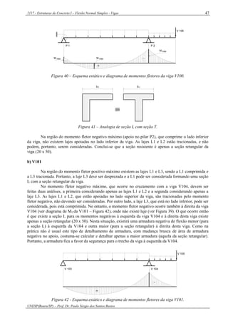 2117 - Estruturas de Concreto I – Flexão Normal Simples - Vigas
UNESP(Bauru/SP) – Prof. Dr. Paulo Sérgio dos Santos Bastos
47
+
-
-
V 105
P 1 P 2
máxM M máx
M máx
Figura 40 – Esquema estático e diagrama de momentos fletores da viga V100.
b fb f

Figura 41 – Analogia de seção L com seção T.
Na região do momento fletor negativo máximo (apoio no pilar P2), que comprime o lado inferior
da viga, não existem lajes apoiadas no lado inferior da viga. As lajes L1 e L2 estão tracionadas, e não
podem, portanto, serem consideradas. Conclui-se que a seção resistente é apenas a seção retangular da
viga (20 x 50).
b) V101
Na região do momento fletor positivo máximo existem as lajes L1 e L3, sendo a L1 comprimida e
a L3 tracionada. Portanto, a laje L3 deve ser desprezada e a L1 pode ser considerada formando uma seção
L com a seção retangular da viga.
No momento fletor negativo máximo, que ocorre no cruzamento com a viga V104, devem ser
feitas duas análises, a primeira considerando apenas as lajes L1 e L2 e a segunda considerando apenas a
laje L3. As lajes L1 e L2, que estão apoiadas no lado superior da viga, são tracionadas pelo momento
fletor negativo, não devendo ser consideradas. Por outro lado, a laje L3, que está no lado inferior, pode ser
considerada, pois está comprimida. No entanto, o momento fletor negativo ocorre também à direita da viga
V104 (ver diagrama de Mf da V101 – Figura 42), onde não existe laje (ver Figura 39). O que ocorre então
é que existe a seção L para os momentos negativos à esquerda da viga V104 e à direita desta viga existe
apenas a seção retangular (20 x 50). Nesta situação, existirá uma armadura negativa de flexão menor (para
a seção L) à esquerda da V104 e outra maior (para a seção retangular) à direita desta viga. Como na
prática não é usual este tipo de detalhamento de armadura, com mudança brusca de área de armadura
negativa no apoio, costuma-se calcular e detalhar apenas a maior armadura (aquela da seção retangular).
Portanto, a armadura fica a favor da segurança para o trecho da viga à esquerda da V104.
-
+
V 105
V 103 V 104
Figura 42 - Esquema estático e diagrama de momentos fletores da viga V101.
 