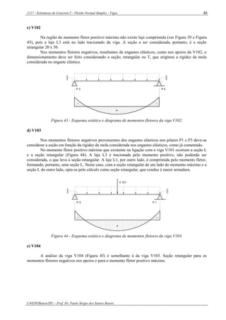 2117 - Estruturas de Concreto I – Flexão Normal Simples - Vigas
UNESP(Bauru/SP) – Prof. Dr. Paulo Sérgio dos Santos Bastos
48
c) V102
Na região do momento fletor positivo máximo não existe laje comprimida (ver Figura 39 e Figura
43), pois a laje L3 está no lado tracionado da viga. A seção a ser considerada, portanto, é a seção
retangular 20 x 50.
Nos momentos fletores negativos, resultantes de engastes elásticos, como nos apoios da V102, o
dimensionamento deve ser feito considerando a seção, retangular ou T, que originou a rigidez da mola
considerada no engaste elástico.
- -
+
P 4P 3
Figura 43 - Esquema estático e diagrama de momentos fletores da viga V102.
d) V103
Nos momentos fletores negativos provenientes dos engastes elásticos nos pilares P1 e P3 deve-se
considerar a seção em função da rigidez da mola considerada nos engastes elásticos, como já comentado.
No momento fletor positivo máximo que existente na ligação com a viga V101 ocorrem a seção L
e a seção retangular (Figura 44). A laje L3 é tracionada pelo momento positivo, não podendo ser
considerada, o que leva à seção retangular. A laje L1, por outro lado, é comprimida pelo momento fletor,
formando, portanto, uma seção L. Neste caso, com a seção retangular de um lado do momento máximo e a
seção L do outro lado, opta-se pelo cálculo como seção retangular, que conduz à maior armadura.
-
P 3
+
-
P 1
V 101
Figura 44 - Esquema estático e diagrama de momentos fletores da viga V103.
e) V104
A análise da viga V104 (Figura 45) é semelhante à da viga V103. Seção retangular para os
momentos fletores negativos nos apoios e para o momento fletor positivo máximo.
 