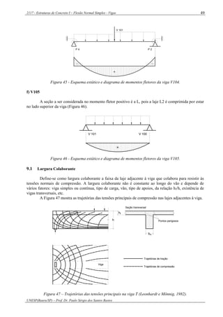 2117 - Estruturas de Concreto I – Flexão Normal Simples - Vigas
UNESP(Bauru/SP) – Prof. Dr. Paulo Sérgio dos Santos Bastos
49
V 101
-
P 4
+
P 2
-
Figura 45 - Esquema estático e diagrama de momentos fletores da viga V104.
f) V105
A seção a ser considerada no momento fletor positivo é a L, pois a laje L2 é comprimida por estar
no lado superior da viga (Figura 46).
V 101 V 100
+
Figura 46 - Esquema estático e diagrama de momentos fletores da viga V105.
9.1 Largura Colaborante
Define-se como largura colaborante a faixa da laje adjacente à viga que colabora para resistir às
tensões normais de compressão. A largura colaborante não é constante ao longo do vão e depende de
vários fatores: viga simples ou contínua, tipo de carga, vão, tipo de apoios, da relação hf/h, existência de
vigas transversais, etc.
A Figura 47 mostra as trajetórias das tensões principais de compressão nas lajes adjacentes à viga.
Viga
h
h
bw
Pontos perigosos
Seção transversal
Trajetórias de tração
Trajetórias de compressão
f
Figura 47 – Trajetórias das tensões principais na viga T (Leonhardt e Mönnig, 1982).
 