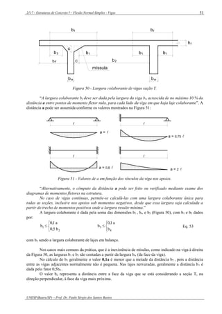 2117 - Estruturas de Concreto I – Flexão Normal Simples - Vigas
UNESP(Bauru/SP) – Prof. Dr. Paulo Sérgio dos Santos Bastos
51
b4
c
fh
bf
bw
c
b3 b1
b2
bf
b1 b1
bw
míssula
Figura 50 - Largura colaborante de vigas seção T.
“A largura colaborante bf deve ser dada pela largura da viga bw acrescida de no máximo 10 % da
distância a entre pontos de momento fletor nulo, para cada lado da viga em que haja laje colaborante”. A
distância a pode ser assumida conforme os valores mostrados na Figura 51:
 
 
a = 
a = 0,75 
a = 0,6  a = 2 
Figura 51 - Valores de a em função dos vínculos da viga nos apoios.
“Alternativamente, o cômputo da distância a pode ser feito ou verificado mediante exame dos
diagramas de momentos fletores na estrutura.
No caso de vigas contínuas, permite-se calculá-las com uma largura colaborante única para
todas as seções, inclusive nos apoios sob momentos negativos, desde que essa largura seja calculada a
partir do trecho de momentos positivos onde a largura resulte mínima.”
A largura colaborante é dada pela soma das dimensões b1 , bw e b3 (Figura 50), com b1 e b3 dados
por:




2
1
b5,0
a1,0
b




4
3
b
a1,0
b Eq. 53
com b3 sendo a largura colaborante de lajes em balanço.
Nos casos mais comuns da prática, que é a inexistência de mísulas, como indicado na viga à direita
da Figura 50, as larguras b1 e b3 são contadas a partir da largura bw (da face da viga).
No cálculo de b1 geralmente o valor 0,1a é menor que a metade da distância b2 , pois a distância
entre as vigas adjacentes normalmente não é pequena. Nas lajes nervuradas, geralmente a distância b1 é
dada pelo fator 0,5b2 .
O valor b2 representa a distância entre a face da viga que se está considerando a seção T, na
direção perpendicular, à face da viga mais próxima.
 