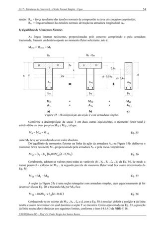 2117 - Estruturas de Concreto I – Flexão Normal Simples - Vigas
UNESP(Bauru/SP) – Prof. Dr. Paulo Sérgio dos Santos Bastos
54
sendo: Rcc = força resultante das tensões normais de compressão na área de concreto comprimido;
Rst = força resultante das tensões normais de tração na armadura longitudinal As .
b) Equilíbrio de Momentos Fletores
As forças internas resistentes, proporcionadas pelo concreto comprimido e pela armadura
tracionada, formam um binário oposto ao momento fletor solicitante, isto é:
Msolic = Mresist = Md
sA
d
x
As As
d - 0,5 h
0,8x
d - 0,4x
d
1 2
I
II III IIIII I
b f
h
b -f b
LN
hf
Md M1d M2d= +
As = sA +1 2sA
= +
w
wb bwbw
f
a) b) c)
Figura 55 - Decomposição da seção T com armadura simples.
Conforme a decomposição da seção T em duas outras equivalentes, o momento fletor total é
subdividido em duas parcelas M1d e M2d , tal que:
d2d1d MMM  Eq. 55
onde Md deve ser considerado com valor absoluto.
Do equilíbrio de momentos fletores na linha de ação da armadura As1 na Figura 55b, define-se o
momento fletor resistente M1d proporcionado pela armadura As1 e pela mesa comprimida:
   fcdfwfd1 h5,0df85,0hbbM  Eq. 56
Geralmente, adotam-se valores para todas as variáveis (bf , bw , hf , fcd , d) da Eq. 56, de modo a
tornar possível o cálculo de M1d . A segunda parcela do momento fletor total fica assim determinada da
Eq. 55:
d1dd2 MMM  Eq. 57
A seção da Figura 55c é uma seção retangular com armadura simples, cujo equacionamento já foi
desenvolvido na Eq. 20, e trocando Md por M2d fica:
 x4,0dfxb68,0M cdwd2  Eq. 58
Conhecendo-se os valores de M2d , bw , fcd e d, com a Eq. 58 é possível definir a posição x da linha
neutra e assim determinar em qual domínio a seção T se encontra. Como apresentado na Eq. 23, a posição
da linha neutra deve obedecer aos seguintes limites, conforme o item 14.6.4.3 da NBR 6118:
 