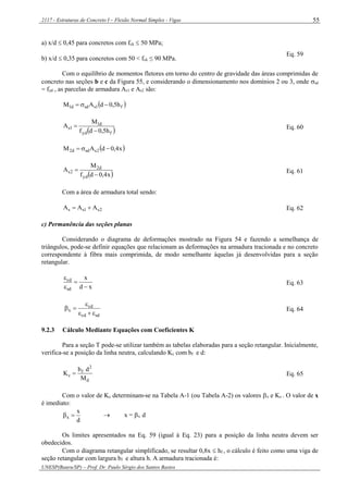 2117 - Estruturas de Concreto I – Flexão Normal Simples - Vigas
UNESP(Bauru/SP) – Prof. Dr. Paulo Sérgio dos Santos Bastos
55
a) x/d  0,45 para concretos com fck  50 MPa;
b) x/d  0,35 para concretos com 50 < fck ≤ 90 MPa.
Eq. 59
Com o equilíbrio de momentos fletores em torno do centro de gravidade das áreas comprimidas de
concreto nas seções b e c da Figura 55, e considerando o dimensionamento nos domínios 2 ou 3, onde sd
= fyd , as parcelas de armadura As1 e As2 são:
 f1ssdd1 h5,0dAM 
 fyd
d1
1s
h5,0df
M
A

 Eq. 60
 x4,0dAM 2ssdd2 
 x4,0df
M
A
yd
d2
2s

 Eq. 61
Com a área de armadura total sendo:
2s1ss AAA  Eq. 62
c) Permanência das seções planas
Considerando o diagrama de deformações mostrado na Figura 54 e fazendo a semelhança de
triângulos, pode-se definir equações que relacionam as deformações na armadura tracionada e no concreto
correspondente à fibra mais comprimida, de modo semelhante àquelas já desenvolvidas para a seção
retangular.
xd
x
sd
cd




Eq. 63
sdcd
cd
x


 Eq. 64
9.2.3 Cálculo Mediante Equações com Coeficientes K
Para a seção T pode-se utilizar também as tabelas elaboradas para a seção retangular. Inicialmente,
verifica-se a posição da linha neutra, calculando Kc com bf e d:
d
2
f
c
M
db
K  Eq. 65
Com o valor de Kc determinam-se na Tabela A-1 (ou Tabela A-2) os valores x e Ks . O valor de x
é imediato:
d
x
x   x = x d
Os limites apresentados na Eq. 59 (igual à Eq. 23) para a posição da linha neutra devem ser
obedecidos.
Com o diagrama retangular simplificado, se resultar 0,8x  hf , o cálculo é feito como uma viga de
seção retangular com largura bf e altura h. A armadura tracionada é:
 
