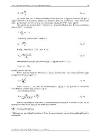 2117 - Estruturas de Concreto I – Flexão Normal Simples - Vigas
UNESP(Bauru/SP) – Prof. Dr. Paulo Sérgio dos Santos Bastos
56
d
M
KA d
ss  Eq. 66
Se resultar 0,8x > hf , o dimensionamento deve ser feito com as equações desenvolvidas para a
seção T. O valor de x inicialmente determinado em função de Kc não é verdadeiro e serviu apenas para
definir que o dimensionamento deve ser feito com as equações desenvolvidas para a seção T.
Para cálculo do momento fletor resistente M1d , proporcionado pela área da mesa comprimida,
adota-se 0,8x* = hf , ficando:
f
f*
h25,1
8,0
h
x 
A variável x que relaciona x com d fica:
d
h25,1 f*
x  Eq. 67
Com x
*
determina-se Kc
*
na Tabela A-1 e:
 
*
c
2
wf
d1
K
dbb
M

 Eq. 68
Determinado o momento fletor resistente M1d , a segunda parcela de Md é:
d1dd2 MMM 
com Md em valor absoluto.
Com o momento fletor M2d determina-se a posição x correta para a linha neutra, referente à seção
retangular mostrada na Figura 55c:
d2
2
w
c
M
db
K  Eq. 69
Com o valor de Kc , na Tabela A-1 determinam-se Ks e βx (βx = x/d). A posição da linha neutra
deve obedecer os limites apresentados na Eq. 59.
A armadura tracionada é:
  d
M
K
h5,0df
M
A d2
s
fyd
d1
s 

 Eq. 70
Como já observado, os coeficientes K foram calculados considerando as unidades de kN e cm, de
modo que as variáveis das equações devem ter essas unidades.
9.2.4 Exemplos Numéricos
1º) Dimensionar a armadura longitudinal de flexão da viga com a seção transversal mostrada na Figura 56,
sendo dados:
 