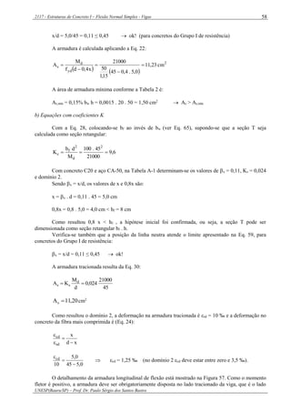 2117 - Estruturas de Concreto I – Flexão Normal Simples - Vigas
UNESP(Bauru/SP) – Prof. Dr. Paulo Sérgio dos Santos Bastos
58
x/d = 5,0/45 = 0,11 ≤ 0,45  ok! (para concretos do Grupo I de resistência)
A armadura é calculada aplicando a Eq. 22:
   
2
yd
d
s cm23,11
0,5.4,045
15,1
50
21000
x4,0df
M
A 




A área de armadura mínima conforme a Tabela 2 é:
As,mín = 0,15% bw h = 0,0015 . 20 . 50 = 1,50 cm2
 As > As,mín
b) Equações com coeficientes K
Com a Eq. 28, colocando-se bf ao invés de bw (ver Eq. 65), supondo-se que a seção T seja
calculada como seção retangular:
6,9
21000
45.100
M
db
K
2
d
2
f
c 
Com concreto C20 e aço CA-50, na Tabela A-1 determinam-se os valores de x = 0,11, Ks = 0,024
e domínio 2.
Sendo x = x/d, os valores de x e 0,8x são:
x = x . d = 0,11 . 45 = 5,0 cm
0,8x = 0,8 . 5,0 = 4,0 cm < hf = 8 cm
Como resultou 0,8 x < hf , a hipótese inicial foi confirmada, ou seja, a seção T pode ser
dimensionada como seção retangular bf . h.
Verifica-se também que a posição da linha neutra atende o limite apresentado na Eq. 59, para
concretos do Grupo I de resistência:
x = x/d = 0,11 ≤ 0,45  ok!
A armadura tracionada resulta da Eq. 30:
45
21000
024,0
d
M
KA d
ss 
20,11As  cm2
Como resultou o domínio 2, a deformação na armadura tracionada é sd = 10 ‰ e a deformação no
concreto da fibra mais comprimida é (Eq. 24):
xd
x
sd
cd




0,545
0,5
10
cd



 cd = 1,25 ‰ (no domínio 2 cd deve estar entre zero e 3,5 ‰).
O detalhamento da armadura longitudinal de flexão está mostrado na Figura 57. Como o momento
fletor é positivo, a armadura deve ser obrigatoriamente disposta no lado tracionado da viga, que é o lado
 