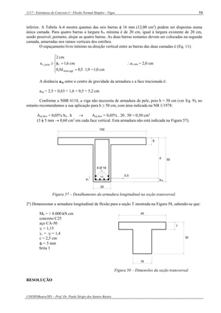 2117 - Estruturas de Concreto I – Flexão Normal Simples - Vigas
UNESP(Bauru/SP) – Prof. Dr. Paulo Sérgio dos Santos Bastos
59
inferior. A Tabela A-4 mostra quantas das seis barras  16 mm (12,00 cm2
) podem ser dispostas numa
única camada. Para quatro barras a largura bw mínima é de 20 cm, igual à largura existente de 20 cm,
sendo possível, portanto, alojar as quatro barras. As duas barras restantes devem ser colocadas na segunda
camada, amarradas nos ramos verticais dos estribos.
O espaçamento livre mínimo na direção vertical entre as barras das duas camadas é (Eq. 11):







cm1,0=1,9.0,50,5d
cm1,6
cm2
a
agrmáx,
mín,v  av,mín = 2,0 cm
A distância acg entre o centro de gravidade da armadura e a face tracionada é:
acg = 2,5 + 0,63 + 1,6 + 0,5 = 5,2 cm
Conforme a NBR 6118, a viga não necessita de armadura de pele, pois h = 50 cm (ver Eq. 9), no
entanto recomendamos a sua aplicação para h ≥ 50 cm, com área indicada na NB 1/1978:
Asp,face = 0,05% bw . h  Asp,face = 0,05% . 20 . 50 = 0,50 cm2
(3  5 mm  0,60 cm2
em cada face vertical. Esta armadura não está indicada na Figura 57).
cg
6 Ø 16
20
8
100
50
av
CG
d
a
0,5
Figura 57 – Detalhamento da armadura longitudinal na seção transversal.
2º) Dimensionar a armadura longitudinal de flexão para a seção T mostrada na Figura 58, sabendo-se que:
Mk = + 8.000 kN.cm
concreto C25
aço CA-50
s = 1,15
c = f = 1,4
c = 2,5 cm
t = 5 mm
brita 1
18
7
30
45
Figura 58 – Dimensões da seção transversal.
RESOLUÇÃO
 