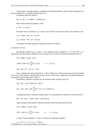 2117 - Estruturas de Concreto I – Flexão Normal Simples - Vigas
UNESP(Bauru/SP) – Prof. Dr. Paulo Sérgio dos Santos Bastos
60
Assim como o exemplo anterior, o problema é de dimensionamento, onde as duas incógnitas são a
área de armadura As e a posição da linha neutra (x).
O momento fletor de cálculo é:
Md = f . Mk = 1,4 . 8000 = 11.200 kN.cm
Para a altura útil d será adotado o valor:
d = 30 – 5 = 25 cm
Os limites entre os domínios 2, 3 e 4 para o aço CA-50 e concretos do Grupo I de resistência, são:
x2lim = 0,26d = 0,26 . 25 = 6,5 cm
x3lim = 0,63d = 0,63 . 25 = 15,8 cm
A resolução será feita segundo as equações teóricas e do tipo K.
a) Equações teóricas
Inicialmente supõe-se que a seção T será calculada como retangular bf . h e com 0,8x  hf .
Aplicando a Eq. 20 da seção retangular com bf no lugar de bw encontra-se a posição da linha neutra (x):
 x4,0dfxb68,0M cdfd 
 x4,025
4,1
5,2
x45.68,011200   x = 9,7 cm
0,8x = 0,8 . 9,7 = 7,8 > hf = 7 cm
Logo, a hipótese de seção retangular bf . h não é válida, pois a linha neutra passa na nervura (alma)
e por isso o valor anterior calculado para x não é correto. Neste caso a seção deve ser dimensionada com
as equações desenvolvidas para a seção T.
Inicialmente, calcula-se a parcela M1d do momento fletor resistente (Eq. 56):
   fcdfwfd1 h5,0df85,0hbbM 
    kN.cm168.67.5,025
4,1
5,2
85,0.71845M d1 
A segunda parcela do momento resistente (Eq. 57), considerando Md sempre em valor absoluto, é:
M2d = Md – M1d = 11200 – 6168 = 5.032 kN.cm
Agora, da parcela M2d pode-se calcular a posição correta da linha neutra (Eq. 58):
 x4,0dfxb68,0M cdwd2 
 x4,025
4,1
5,2
x18.68,05032   x = 11,2 cm
A seção T está no domínio 3, como se verifica na comparação seguinte:
x2lim = 6,5 < x = 11,2 < x3lim = 15,8 cm
 