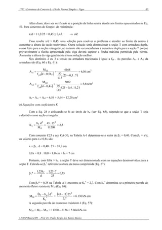 2117 - Estruturas de Concreto I – Flexão Normal Simples - Vigas
UNESP(Bauru/SP) – Prof. Dr. Paulo Sérgio dos Santos Bastos
61
Além disso, deve ser verificado se a posição da linha neutra atende aos limites apresentados na Eq.
59. Para concretos do Grupo I de resistência:
x/d = 11,2/25 = 0,45 ≤ 0,45  ok!
Caso resulte x/d > 0,45, uma solução para resolver o problema e atender ao limite da norma é
aumentar a altura da seção transversal. Outra solução seria dimensionar a seção T com armadura dupla,
como feito para a seção retangular, no entanto não recomendamos a armadura dupla para a seção T porque
provavelmente a flecha apresentada pela viga deverá superar a flecha máxima permitida pela norma.
Aumentar a altura da viga geralmente é uma solução melhor.
Nos domínios 2 ou 3 a tensão na armadura tracionada é igual a fyd . As parcelas As1 e As2 da
armadura são (Eq. 60 e Eq. 61):
   
2
fyd
d1
1s cm56,6
7.5,025
15,1
50
6168
h5,0df
M
A 




   
2
yd
d2
2s cm64,5
2,11.4,025
15,1
50
5032
x4,0df
M
A 




As = As1 + As2 = 6,56 + 5,64 = 12,20 cm2
b) Equações com coeficientes K
Com a Eq. 28 e colocando-se bf ao invés de bw (ver Eq. 65), supondo-se que a seção T seja
calculada como seção retangular:
5,2
11200
25.45
M
db
K
2
d
2
f
c 
Com concreto C25 e aço CA-50, na Tabela A-1 determina-se o valor de x = 0,40. Com x = x/d,
os valores para x e 0,8x são:
x = x . d = 0,40 . 25 = 10,0 cm
0,8x = 0,8 . 10,0 = 8,0 cm > hf = 7 cm
Portanto, com 0,8x > hf , a seção T deve ser dimensionada com as equações desenvolvidas para a
seção T. Calcula-se x
*
referente à altura da mesa comprimida (Eq. 67):
x* =
d
h25,1 f = 35,0
25
725,1


Com x* = 0,35 na Tabela A-1 encontra-se Kc
*
= 2,7. Com Kc
*
determina-se a primeira parcela do
momento fletor resistente M1d (Eq. 68):
 
*
c
2
wf
d1
K
dbb
M

 =
  136.6
7,2
251845 2


kN.cm
A segunda parcela do momento resistente é (Eq. 57):
M2d = Md – M1d = 11200 – 6136 = 5.064 kN.cm
 