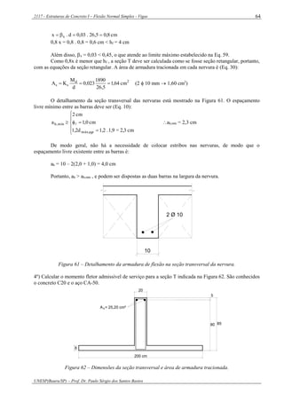 2117 - Estruturas de Concreto I – Flexão Normal Simples - Vigas
UNESP(Bauru/SP) – Prof. Dr. Paulo Sérgio dos Santos Bastos
64
cm8,05,26.03,0d.x x 
0,8 x = 0,8 . 0,8 = 0,6 cm < hf = 4 cm
Além disso, x = 0,03 < 0,45, o que atende ao limite máximo estabelecido na Eq. 59.
Como 0,8x é menor que hf , a seção T deve ser calculada como se fosse seção retangular, portanto,
com as equações da seção retangular. A área de armadura tracionada em cada nervura é (Eq. 30):
2d
ss cm64,1
5,26
1890
023,0
d
M
KA  (2  10 mm  1,60 cm2
)
O detalhamento da seção transversal das nervuras está mostrado na Figura 61. O espaçamento
livre mínimo entre as barras deve ser (Eq. 10):







cm2,3=1,9.1,21,2d
cm0,1
cm2
a
agrmáx,
mín,h  ah,mín = 2,3 cm
De modo geral, não há a necessidade de colocar estribos nas nervuras, de modo que o
espaçamento livre existente entre as barras é:
ah = 10 – 2(2,0 + 1,0) = 4,0 cm
Portanto, ah > ah,mín , e podem ser dispostas as duas barras na largura da nervura.
2 Ø 10
10
Figura 61 – Detalhamento da armadura de flexão na seção transversal da nervura.
4º) Calcular o momento fletor admissível de serviço para a seção T indicada na Figura 62. São conhecidos
o concreto C20 e o aço CA-50.
80
5
A = 25,20 cm²s
20
8
200 cm
85
Figura 62 – Dimensões da seção transversal e área de armadura tracionada.
 