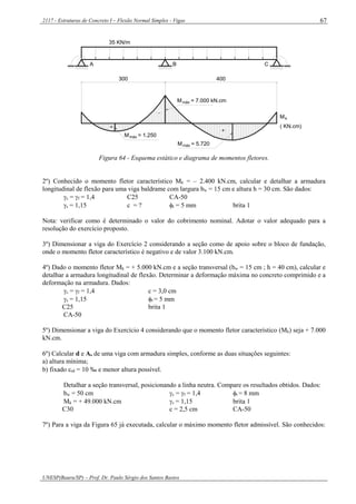 2117 - Estruturas de Concreto I – Flexão Normal Simples - Vigas
UNESP(Bauru/SP) – Prof. Dr. Paulo Sérgio dos Santos Bastos
67
A B C
35 KN/m
+
+
-
300 400
máxM = 1.250
M = 7.000 kN.cmmáx
M = 5.720máx
Mk
( KN.cm)
Figura 64 - Esquema estático e diagrama de momentos fletores.
2º) Conhecido o momento fletor característico Mk = – 2.400 kN.cm, calcular e detalhar a armadura
longitudinal de flexão para uma viga baldrame com largura bw = 15 cm e altura h = 30 cm. São dados:
c = f = 1,4 C25 CA-50
s = 1,15 c = ? t = 5 mm brita 1
Nota: verificar como é determinado o valor do cobrimento nominal. Adotar o valor adequado para a
resolução do exercício proposto.
3º) Dimensionar a viga do Exercício 2 considerando a seção como de apoio sobre o bloco de fundação,
onde o momento fletor característico é negativo e de valor 3.100 kN.cm.
4º) Dado o momento fletor Mk = + 5.000 kN.cm e a seção transversal (bw = 15 cm ; h = 40 cm), calcular e
detalhar a armadura longitudinal de flexão. Determinar a deformação máxima no concreto comprimido e a
deformação na armadura. Dados:
c = f = 1,4 c = 3,0 cm
s = 1,15 t = 5 mm
C25 brita 1
CA-50
5º) Dimensionar a viga do Exercício 4 considerando que o momento fletor característico (Mk) seja + 7.000
kN.cm.
6º) Calcular d e As de uma viga com armadura simples, conforme as duas situações seguintes:
a) altura mínima;
b) fixado sd = 10 ‰ e menor altura possível.
Detalhar a seção transversal, posicionando a linha neutra. Compare os resultados obtidos. Dados:
bw = 50 cm c = f = 1,4 t = 8 mm
Mk = + 49.000 kN.cm s = 1,15 brita 1
C30 c = 2,5 cm CA-50
7º) Para a viga da Figura 65 já executada, calcular o máximo momento fletor admissível. São conhecidos:
 