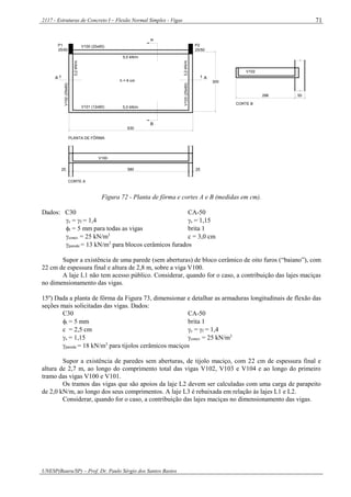 2117 - Estruturas de Concreto I – Flexão Normal Simples - Vigas
UNESP(Bauru/SP) – Prof. Dr. Paulo Sérgio dos Santos Bastos
71
V102
296 50
CORTE B
CORTE A
V100 (20x60)
V101 (12x60)
V102(25x60)
V103(25x60)
P2
25/50
P1
25/50
3,2kN/m
3,2kN/m
h = 9 cm
5,0 kN/m
5,0 kN/m
AA
B
630
300
PLANTA DE FÔRMA
V100
25 580 25
Figura 72 - Planta de fôrma e cortes A e B (medidas em cm).
Dados: C30 CA-50
c = f = 1,4 s = 1,15
t = 5 mm para todas as vigas brita 1
concr. = 25 kN/m3
c = 3,0 cm
parede = 13 kN/m3
para blocos cerâmicos furados
Supor a existência de uma parede (sem aberturas) de bloco cerâmico de oito furos (“baiano”), com
22 cm de espessura final e altura de 2,8 m, sobre a viga V100.
A laje L1 não tem acesso público. Considerar, quando for o caso, a contribuição das lajes maciças
no dimensionamento das vigas.
15º) Dada a planta de fôrma da Figura 73, dimensionar e detalhar as armaduras longitudinais de flexão das
seções mais solicitadas das vigas. Dados:
C30 CA-50
t = 5 mm brita 1
c = 2,5 cm c = f = 1,4
s = 1,15 concr. = 25 kN/m3
parede = 18 kN/m3
para tijolos cerâmicos maciços
Supor a existência de paredes sem aberturas, de tijolo maciço, com 22 cm de espessura final e
altura de 2,7 m, ao longo do comprimento total das vigas V102, V103 e V104 e ao longo do primeiro
tramo das vigas V100 e V101.
Os tramos das vigas que são apoios da laje L2 devem ser calculadas com uma carga de parapeito
de 2,0 kN/m, ao longo dos seus comprimentos. A laje L3 é rebaixada em relação às lajes L1 e L2.
Considerar, quando for o caso, a contribuição das lajes maciças no dimensionamento das vigas.
 