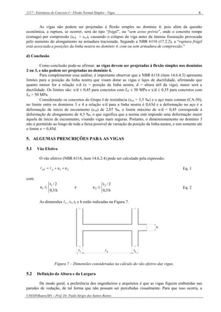 2117 - Estruturas de Concreto I – Flexão Normal Simples - Vigas
UNESP(Bauru/SP) – Prof. Dr. Paulo Sérgio dos Santos Bastos
6
As vigas não podem ser projetadas à flexão simples no domínio 4, pois além da questão
econômica, a ruptura, se ocorrer, será do tipo “frágil”, ou “sem aviso prévio”, onde o concreto rompe
(esmaga) por compressão (cd > cu), causando o colapso da viga antes da intensa fissuração provocada
pelo aumento do alongamento na armadura tracionada. Segundo a NBR 6118 (17.2.2), a “ruptura frágil
está associada a posições da linha neutra no domínio 4, com ou sem armadura de compressão.”
d) Conclusão
Como conclusão pode-se afirmar: as vigas devem ser projetadas à flexão simples nos domínios
2 ou 3, e não podem ser projetadas no domínio 4.
Para complementar essa análise, é importante observar que a NBR 6118 (item 14.6.4.3) apresenta
limites para a posição da linha neutra que visam dotar as vigas e lajes de ductilidade, afirmando que
quanto menor for a relação x/d (x = posição da linha neutra, d = altura útil da viga), maior será a
ductilidade. Os limites são: x/d  0,45 para concretos com fck  50 MPa e x/d  0,35 para concretos com
fck > 50 MPa.
Considerando os concretos do Grupo I de resistência (cu = 3,5 ‰) e o aço mais comum (CA-50),
no limite entre os domínios 3 e 4 a relação x/d para a linha neutra é 0,63d e a deformação no aço é a
deformação de início de escoamento (yd) de 2,07 ‰, o limite máximo de x/d = 0,45 corresponde à
deformação de alongamento de 4,3 ‰, o que significa que a norma está impondo uma deformação maior
àquela de início de escoamento, visando vigas mais seguras. Portanto, o dimensionamento no domínio 3
não é permitido ao longo de toda a faixa possível de variação da posição da linha neutra, e sim somente até
o limite x = 0,45d.
5. ALGUMAS PRESCRIÇÕES PARA AS VIGAS
5.1 Vão Efetivo
O vão efetivo (NBR 6118, item 14.6.2.4) pode ser calculado pela expressão:
21oef aa   Eq. 1
com:




h3,0
2/t
a 1
1 e




h3,0
2/t
a 2
2 Eq. 2
As dimensões o , t1, t2 e h estão indicadas na Figura 7.
h
0t1 2t
Figura 7 – Dimensões consideradas no cálculo do vão efetivo das vigas.
5.2 Definição da Altura e da Largura
De modo geral, a preferência dos engenheiros e arquitetos é que as vigas fiquem embutidas nas
paredes de vedação, de tal forma que não possam ser percebidas visualmente. Para que isso ocorra, a
 