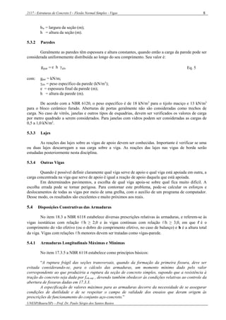 2117 - Estruturas de Concreto I – Flexão Normal Simples - Vigas
UNESP(Bauru/SP) – Prof. Dr. Paulo Sérgio dos Santos Bastos
8
bw = largura da seção (m);
h = altura da seção (m).
5.3.2 Paredes
Geralmente as paredes têm espessura e altura constantes, quando então a carga da parede pode ser
considerada uniformemente distribuída ao longo do seu comprimento. Seu valor é:
alvpar heg  Eq. 5
com: gpar = kN/m;
alv = peso específico da parede (kN/m3
);
e = espessura final da parede (m);
h = altura da parede (m).
De acordo com a NBR 6120, o peso específico é de 18 kN/m3
para o tijolo maciço e 13 kN/m3
para o bloco cerâmico furado. Aberturas de portas geralmente não são consideradas como trechos de
carga. No caso de vitrôs, janelas e outros tipos de esquadrias, devem ser verificados os valores de carga
por metro quadrado a serem considerados. Para janelas com vidros podem ser consideradas as cargas de
0,5 a 1,0 kN/m2
.
5.3.3 Lajes
As reações das lajes sobre as vigas de apoio devem ser conhecidas. Importante é verificar se uma
ou duas lajes descarregam a sua carga sobre a viga. As reações das lajes nas vigas de borda serão
estudadas posteriormente nesta disciplina.
5.3.4 Outras Vigas
Quando é possível definir claramente qual viga serve de apoio e qual viga está apoiada em outra, a
carga concentrada na viga que serve de apoio é igual a reação de apoio daquela que está apoiada.
Em determinados pavimentos, a escolha de qual viga apoia-se sobre qual fica muito difícil. A
escolha errada pode se tornar perigosa. Para contornar este problema, pode-se calcular os esforços e
deslocamentos de todas as vigas por meio de uma grelha, com o auxílio de um programa de computador.
Desse modo, os resultados são excelentes e muito próximos aos reais.
5.4 Disposições Construtivas das Armaduras
No item 18.3 a NBR 6118 estabelece diversas prescrições relativas às armaduras, e referem-se às
vigas isostáticas com relação /h ≥ 2,0 e às vigas contínuas com relação /h ≥ 3,0, em que é o
comprimento do vão efetivo (ou o dobro do comprimento efetivo, no caso de balanço) e h é a altura total
da viga. Vigas com relações /h menores devem ser tratadas como vigas-parede.
5.4.1 Armaduras Longitudinais Máximas e Mínimas
No item 17.3.5 a NBR 6118 estabelece como princípios básicos:
“A ruptura frágil das seções transversais, quando da formação da primeira fissura, deve ser
evitada considerando-se, para o cálculo das armaduras, um momento mínimo dado pelo valor
correspondente ao que produziria a ruptura da seção de concreto simples, supondo que a resistência à
tração do concreto seja dada por fctk,sup , devendo também obedecer às condições relativas ao controle da
abertura de fissuras dadas em 17.3.3.
A especificação de valores máximos para as armaduras decorre da necessidade de se assegurar
condições de dutilidade e de se respeitar o campo de validade dos ensaios que deram origem às
prescrições de funcionamento do conjunto aço-concreto.”
 