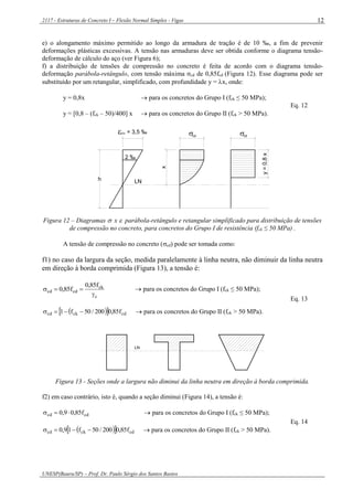 2117 - Estruturas de Concreto I – Flexão Normal Simples - Vigas
UNESP(Bauru/SP) – Prof. Dr. Paulo Sérgio dos Santos Bastos
12
e) o alongamento máximo permitido ao longo da armadura de tração é de 10 ‰, a fim de prevenir
deformações plásticas excessivas. A tensão nas armaduras deve ser obtida conforme o diagrama tensão-
deformação de cálculo do aço (ver Figura 6);
f) a distribuição de tensões de compressão no concreto é feita de acordo com o diagrama tensão-
deformação parábola-retângulo, com tensão máxima σcd de 0,85fcd (Figura 12). Esse diagrama pode ser
substituído por um retangular, simplificado, com profundidade y = x, onde:
y = 0,8x  para os concretos do Grupo I (fck ≤ 50 MPa);
y = [0,8 – (fck – 50)/400] x  para os concretos do Grupo II (fck > 50 MPa).
Eq. 12
h
= 3,5 ‰
2 ‰
x
y=0,8x
cd cd
LN
cu
Figura 12 – Diagramas  x  parábola-retângulo e retangular simplificado para distribuição de tensões
de compressão no concreto, para concretos do Grupo I de resistência (fck ≤ 50 MPa) .
A tensão de compressão no concreto (cd) pode ser tomada como:
f1) no caso da largura da seção, medida paralelamente à linha neutra, não diminuir da linha neutra
em direção à borda comprimida (Figura 13), a tensão é:
c
ck
cdcd
f85,0
f85,0

  para os concretos do Grupo I (fck ≤ 50 MPa);
   cdckcd f85,0200/50f1   para os concretos do Grupo II (fck > 50 MPa).
Eq. 13
LN
Figura 13 - Seções onde a largura não diminui da linha neutra em direção à borda comprimida.
f2) em caso contrário, isto é, quando a seção diminui (Figura 14), a tensão é:
cdcd f85,09,0   para os concretos do Grupo I (fck ≤ 50 MPa);
   cdckcd f85,0200/50f19,0   para os concretos do Grupo II (fck > 50 MPa).
Eq. 14
 