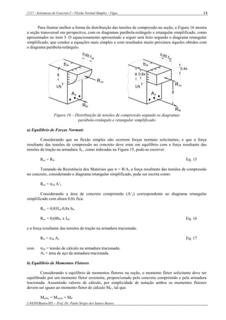 2117 - Estruturas de Concreto I – Flexão Normal Simples - Vigas
UNESP(Bauru/SP) – Prof. Dr. Paulo Sérgio dos Santos Bastos
14
Para ilustrar melhor a forma de distribuição das tensões de compressão na seção, a Figura 16 mostra
a seção transversal em perspectiva, com os diagramas parábola-retângulo e retangular simplificado, como
apresentados no item 5. O equacionamento apresentado a seguir será feito segundo o diagrama retangular
simplificado, que conduz a equações mais simples e com resultados muito próximos àqueles obtidos com
o diagrama parábola-retângulo.
z
0,4x
0,8x
0,85 fcd
bw
ccR
As
x
cd
ccR
Rst
As
wb
x
LN LN
stR
0,85 f
Figura 16 – Distribuição de tensões de compressão segundo os diagramas
parábola-retângulo e retangular simplificado.
a) Equilíbrio de Forças Normais
Considerando que na flexão simples não ocorrem forças normais solicitantes, e que a força
resultante das tensões de compressão no concreto deve estar em equilíbrio com a força resultante das
tensões de tração na armadura As , como indicadas na Figura 15, pode-se escrever:
Rcc = Rst Eq. 15
Tomando da Resistência dos Materiais que σ = R/A, a força resultante das tensões de compressão
no concreto, considerando o diagrama retangular simplificado, pode ser escrita como:
Rcc = σcd A’c
Considerando a área de concreto comprimido (A’c) correspondente ao diagrama retangular
simplificado com altura 0,8x fica:
Rcc = 0,85fcd 0,8x bw
Rcc = 0,68bw x fcd Eq. 16
e a força resultante das tensões de tração na armadura tracionada:
Rst = σsd As Eq. 17
com sd = tensão de cálculo na armadura tracionada;
As = área de aço da armadura tracionada.
b) Equilíbrio de Momentos Fletores
Considerando o equilíbrio de momentos fletores na seção, o momento fletor solicitante deve ser
equilibrado por um momento fletor resistente, proporcionado pelo concreto comprimido e pela armadura
tracionada. Assumindo valores de cálculo, por simplicidade de notação ambos os momentos fletores
devem ser iguais ao momento fletor de cálculo Md , tal que:
Msolic = Mresist = Md
 