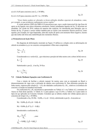 2117 - Estruturas de Concreto I – Flexão Normal Simples - Vigas
UNESP(Bauru/SP) – Prof. Dr. Paulo Sérgio dos Santos Bastos
16
a) x/d  0,45 para concretos com fck  50 MPa;
b) x/d  0,35 para concretos com 50 < fck ≤ 90 MPa.
Eq. 23
“Esses limites podem ser alterados se forem utilizados detalhes especiais de armaduras, como,
por exemplo, os que produzem confinamento nessas regiões.”
A versão anterior (2003) da NBR 6118 preconizava que, caso a seção transversal da viga fosse de
apoio ou de ligação com outros elementos estruturais, limites semelhantes àqueles da Eq. 23 deveriam ser
atendidos. Na versão de 2014, embora de maneira não explícita, foi introduzida uma alteração, que os
limites da Eq. 23 passar a serem válidos também para as seções com momentos fletores positivos, como
aqueles, por exemplo, de vigas biapoiadas, além das seções de apoio com momento fletor negativo, mesmo
que não tenha sido feita uma redistribuição dos momentos fletores.
c) Permanência da Seção Plana
Do diagrama de deformações mostrado na Figura 15 define-se a relação entre as deformações de
cálculo na armadura (sd) e no concreto correspondente à fibra mais comprimida:
xd
x
sd
cd




Eq. 24
Considerando-se a variável x , que relaciona a posição da linha neutra com a altura útil d, tem-se:
d
x
x  Eq. 25
Substituindo x por x . d na Eq. 24 fica:
sdcd
cd
x


 Eq. 26
7.2 Cálculo Mediante Equações com Coeficientes K
Com o intuito de facilitar o cálculo manual, há muitos anos vem se ensinando no Brasil o
dimensionamento de vigas com a utilização de tabelas com coeficientes K. Para diferentes posições da
linha neutra, expressa pela relação x = x/d, são tabelados coeficientes Kc e Ks , relativos à resistência do
concreto e à tensão na armadura tracionada.
Os coeficientes Kc e Ks encontram-se apresentados na Tabela A-1 e na Tabela A-2, constantes do
Anexo no final desta apostila. A Tabela A-1 é para apenas o aço CA-50 e a Tabela A-2 é para todos os
tipos de aço aplicados no Concreto Armado. Considere que as tabelas citadas são válidas apenas para os
concretos do Grupo I (fck ≤ 50 MPa).
Considerando a Eq. 20 (Md = 0,68bw x fcd (d – 0,4x)), substituindo x por x . d encontra-se:
Md = 0,68bw βx d fcd (d – 0,4βx d)
Md = 0,68bw βx d2
fcd (1 – 0,4βx)
Introduzindo o coeficiente Kc :
c
2
w
d
K
db
M  , com:
 xcdx
c
4,01f68,0
K
1
 Eq. 27
 