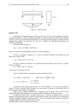 2117 - Estruturas de Concreto I – Flexão Normal Simples - Vigas
UNESP(Bauru/SP) – Prof. Dr. Paulo Sérgio dos Santos Bastos
18
Mk,máx
A
A
ef
bw
20 cm
h = 50 cm
Figura 17 - Viga biapoiada.
RESOLUÇÃO
O problema é de dimensionamento, aquele que mais ocorre no dia a dia do engenheiro estrutural.
A incógnita principal é a área de armadura tracionada (As), além da posição da linha neutra, dada pela
variável x, que deve ser determinada primeiramente. A resolução será feita segundo as equações teóricas
deduzidas do equilíbrio da seção (Eq. 20 e Eq. 22), e também com aplicação das equações com
coeficientes K tabelados.
O momento fletor de cálculo é:
kN.cm000.1410000.4,1M.M kfd 
sendo f o coeficiente de ponderação que majora os esforços solicitantes.
O valor x2lim delimita os domínios 2 e 3, e para os concretos do Grupo I de resistência (fck ≤50
MPa) é fixo e igual a 0,26d:
cm2,1247.26,0d26,0x lim2 
O valor x3lim delimita os domínios 3 e 4, e para os concretos do Grupo I e aço CA-50, x3lim é igual a
0,63d (ver Tabela 1):
x3lim = 0,63d = 0,63 . 47 = 29,6 cm
a) Resolução com Equações Teóricas
Com a Eq. 20 determina-se a posição (x) da linha neutra para a seção:
 x4,0dfxb68,0M cdwd    x4,047
4,1
0,2
x20.68,014000 
08,1801x5,117x2
 





cm1,18x
cm4,99x
2
1
A primeira raiz não interessa, pois 99,4 cm > h = 50 cm. Portanto, x = 18,1 cm, como mostrado na
Figura 18. Como o momento fletor solicitante tem sinal positivo, a posição da linha neutra deve ser
medida a partir da borda superior comprimida.
Observe que as unidades adotadas para as variáveis da Eq. 20 foram o kN e o cm. Se outras
unidades diferentes forem adotadas deve-se tomar o cuidado de mantê-las em todas as variáveis.
É importante observar que o momento fletor deve ser colocado na equação com o seu valor
absoluto. O momento fletor positivo traciona a parte inferior da viga, e para resistir a ele é colocada uma
armadura longitudinal chamada “armadura positiva”. No caso de momento fletor negativo é colocada a
“armadura negativa”, próxima à borda superior da viga.
 
