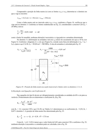 2117 - Estruturas de Concreto I – Flexão Normal Simples - Vigas
UNESP(Bauru/SP) – Prof. Dr. Paulo Sérgio dos Santos Bastos
19
Comparando a posição da linha neutra (x) com os limites x2lim e x3lim determina-se o domínio em
que a viga se encontra:
cm6,29xcm1,18xcm2,12x lim3lim2 
Como a linha neutra está no intervalo entre x2lim e x3lim, conforme a Figura 18, verifica-se que a
viga está no domínio 3. Conforme os limites estabelecidos na Eq. 23, considerando o concreto C20 (fck =
20 MPa), tem-se:
k!o0,450,39
47
18,1
d
x

como o limite foi atendido, nenhuma alteração é necessária e a viga pode ter a armadura determinada.
No domínio 3 a deformação na armadura varia de yd (início de escoamento do aço) a 10 ‰ (ver
Figura 5). Conforme o diagrama  x  do aço (Figura 6), a tensão nesta faixa de deformação é sd = fyd =
fyk/s (para o aço CA-50, fyk = 50 kN/cm2
= 500 MPa). A área de armadura é calculada pela Eq. 22:
 x4,0d
M
A
sd
d
s

 
 
10,8
1,18.4,047
15,1
50
14000
As 

 cm2
4750
2limx = 12,2
x = 29,6
sA
LN
20
3lim
x = 18,1
Figura 18 - Posição da linha neutra na seção transversal e limites entre os domínios 2, 3 e 4.
b) Resolução com Equações com Coeficientes K
Nas equações do tipo K devem ser obrigatoriamente consideradas as unidades de kN e cm para as
variáveis. Primeiramente deve-se determinar o coeficiente Kc (Eq. 28):
d
2
w
c
M
db
K  = 2,3
14000
4720 2


com Kc = 3,2, concreto C20 e aço CA-50, na Tabela A-1 determinam-se os coeficientes x = 0,38, Ks =
0,027 e domínio 3. A posição da linha neutra fica determinada pela Eq. 25:

d
x
x x = x . d = 0,38 . 47 = 17,9 cm
Como x = x/d = 0,38 é menor que o valor limite de 0,45, para concreto C20 e conforme a Eq. 23,
nenhuma alteração é necessária e a armadura pode ser calculada, com a Eq. 30:
 