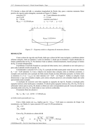 2117 - Estruturas de Concreto I – Flexão Normal Simples - Vigas
UNESP(Bauru/SP) – Prof. Dr. Paulo Sérgio dos Santos Bastos
23
2º) Calcular a altura útil (d) e a armadura longitudinal de flexão (As), para o máximo momento fletor
positivo da viga de seção retangular, mostrada na Figura 21. Dados:
concreto C25 t = 5 mm (diâmetro do estribo)
aço CA-50 c = 2,5 cm
bw = 20 cm concreto com brita 1
Mk,máx = + 12.570 kN.cm c = f = 1,4 ; s = 1,15
M = 12.570 kN.cmk,máx
Figura 21 – Esquema estático e diagrama de momentos fletores.
RESOLUÇÃO
Como a altura da viga não está fixada, dado que a altura útil d é uma incógnita, o problema admite
infinitas soluções, tanto no domínio 2 como no domínio 3, desde que no domínio 3 sejam obedecidos os
limites estabelecidos na Eq. 23. No domínio 4 não se admite o dimensionamento, mesmo porque os limites
da Eq. 23 seriam ultrapassados.
O problema é resolvido fixando-se a posição da linha neutra, isto é, adotando-se um valor para x, e
para cada x adotado resulta um par d / As.
Considerando o concreto C25 e a Eq. 23, a posição da linha neutra pode variar de zero até o limite
x = x/d = 0,45 (domínio 3). Com o objetivo de mostrar duas soluções entre as infinitas existentes, o
exemplo será resolvido com a posição da linha neutra fixada em duas diferentes posições: no limite entre
os domínios 2 e 3 (x = x2lim) e no valor máximo x/d = 0,45 – ver Figura 5. Ambas as soluções visam
dimensionar a viga com armadura simples, pois outras soluções possíveis com armadura dupla não serão
apresentadas neste exemplo.
A resolução do exercício será feita segundo as equações do tipo K, ficando a resolução pelas
equações teóricas como tarefa para o estudante. O cálculo pelas equações teóricas (Eq. 20 e Eq. 22) faz-se
arbitrando valores para x na Eq. 20, donde se obtém um valor correspondente para d. A área de armadura é
calculada então com a Eq. 22, tendo todas as suas variáveis conhecidas.
O momento fletor de cálculo é:
Md = f . Mk = 1,4 . 12570 = 17.598 kN.cm
a) Linha neutra passando por x2lim
Com a linha neutra em x2lim implica que x = x2lim = 0,26 (para os concretos do Grupo I de
resistência), e na Tabela A-1 para concreto C25 e aço CA-50 encontram-se:





026,0K
5,3K
s
c
Com a Eq. 28 calcula-se a altura útil d:
d
2
w
c
M
db
K   cm5,55
20
17598.5,3
b
MK
d
w
dc

 